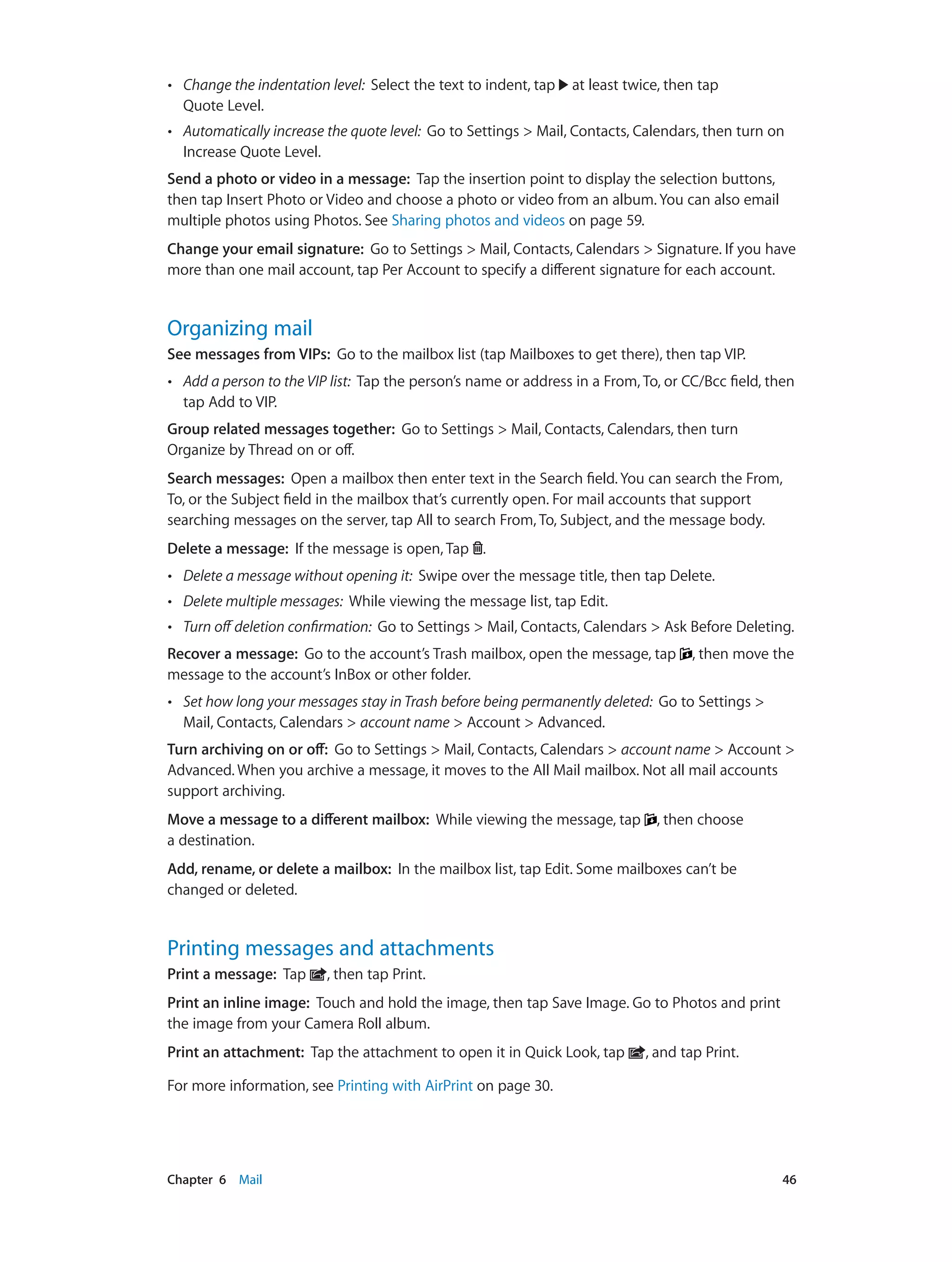 Chapter 6    Mail	 46
•• Change the indentation level: Select the text to indent, tap at least twice, then tap
Quote Level.
•• Automatically increase the quote level: Go to Settings > Mail, Contacts, Calendars, then turn on
Increase Quote Level.
Send a photo or video in a message: Tap the insertion point to display the selection buttons,
then tap Insert Photo or Video and choose a photo or video from an album. You can also email
multiple photos using Photos. See Sharing photos and videos on page 59.
Change your email signature: Go to Settings > Mail, Contacts, Calendars > Signature. If you have
more than one mail account, tap Per Account to specify a different signature for each account.
Organizing mail
See messages from VIPs: Go to the mailbox list (tap Mailboxes to get there), then tap VIP.
•• Add a person to the VIP list: Tap the person’s name or address in a From, To, or CC/Bcc field, then
tap Add to VIP.
Group related messages together: Go to Settings > Mail, Contacts, Calendars, then turn
Organize by Thread on or off.
Search messages: Open a mailbox then enter text in the Search field. You can search the From,
To, or the Subject field in the mailbox that’s currently open. For mail accounts that support
searching messages on the server, tap All to search From, To, Subject, and the message body.
Delete a message: If the message is open, Tap .
•• Delete a message without opening it: Swipe over the message title, then tap Delete.
•• Delete multiple messages: While viewing the message list, tap Edit.
•• Turn off deletion confirmation: Go to Settings > Mail, Contacts, Calendars > Ask Before Deleting.
Recover a message: Go to the account’s Trash mailbox, open the message, tap , then move the
message to the account’s InBox or other folder.
•• Set how long your messages stay in Trash before being permanently deleted: Go to Settings >
Mail, Contacts, Calendars > account name > Account > Advanced.
Turn archiving on or off: Go to Settings > Mail, Contacts, Calendars > account name > Account >
Advanced. When you archive a message, it moves to the All Mail mailbox. Not all mail accounts
support archiving.
Move a message to a different mailbox: While viewing the message, tap , then choose
a destination.
Add, rename, or delete a mailbox: In the mailbox list, tap Edit. Some mailboxes can’t be
changed or deleted.
Printing messages and attachments
Print a message:  Tap , then tap Print.
Print an inline image: Touch and hold the image, then tap Save Image. Go to Photos and print
the image from your Camera Roll album.
Print an attachment: Tap the attachment to open it in Quick Look, tap , and tap Print.
For more information, see Printing with AirPrint on page 30.
 