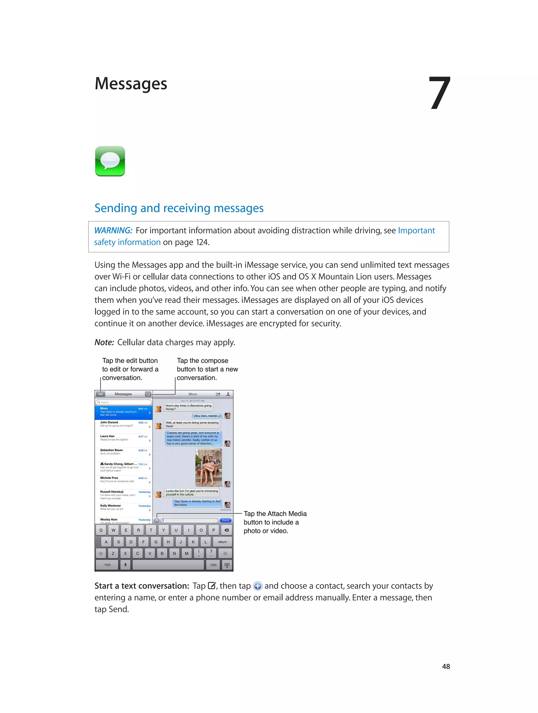 7
		 48
Messages
Sending and receiving messages
WARNING:  For important information about avoiding distraction while driving, see Important
safety information on page 124.
Using the Messages app and the built-in iMessage service, you can send unlimited text messages
over Wi-Fi or cellular data connections to other iOS and OS X Mountain Lion users. Messages
can include photos, videos, and other info. You can see when other people are typing, and notify
them when you’ve read their messages. iMessages are displayed on all of your iOS devices
logged in to the same account, so you can start a conversation on one of your devices, and
continue it on another device. iMessages are encrypted for security.
Note:  Cellular data charges may apply.
Tap the edit button
to edit or forward a
conversation.
Tap the edit button
to edit or forward a
conversation.
Tap the compose
button to start a new
conversation.
Tap the compose
button to start a new
conversation.
Tap the Attach Media
button to include a
photo or video.
Tap the Attach Media
button to include a
photo or video.
Start a text conversation:  Tap , then tap and choose a contact, search your contacts by
entering a name, or enter a phone number or email address manually. Enter a message, then
tap Send.
 