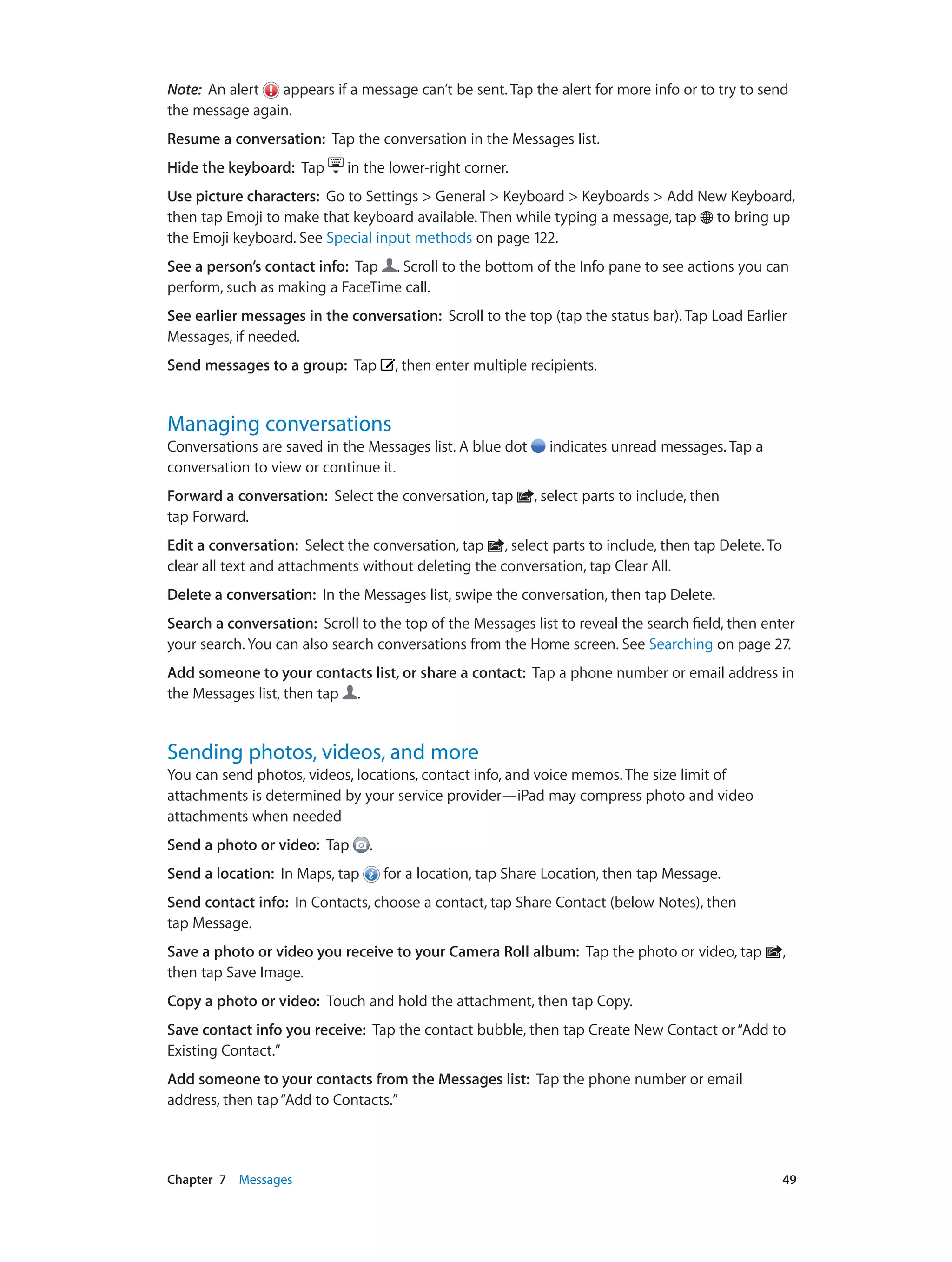 Chapter 7    Messages	 49
Note:  An alert appears if a message can’t be sent. Tap the alert for more info or to try to send
the message again.
Resume a conversation: Tap the conversation in the Messages list.
Hide the keyboard: Tap in the lower-right corner.
Use picture characters: Go to Settings > General > Keyboard > Keyboards > Add New Keyboard,
then tap Emoji to make that keyboard available. Then while typing a message, tap to bring up
the Emoji keyboard. See Special input methods on page 122.
See a person’s contact info: Tap . Scroll to the bottom of the Info pane to see actions you can
perform, such as making a FaceTime call.
See earlier messages in the conversation: Scroll to the top (tap the status bar). Tap Load Earlier
Messages, if needed.
Send messages to a group:  Tap , then enter multiple recipients.
Managing conversations
Conversations are saved in the Messages list. A blue dot indicates unread messages. Tap a
conversation to view or continue it.
Forward a conversation: Select the conversation, tap , select parts to include, then
tap Forward.
Edit a conversation:  Select the conversation, tap , select parts to include, then tap Delete. To
clear all text and attachments without deleting the conversation, tap Clear All.
Delete a conversation: In the Messages list, swipe the conversation, then tap Delete.
Search a conversation:  Scroll to the top of the Messages list to reveal the search field, then enter
your search. You can also search conversations from the Home screen. See Searching on page 27.
Add someone to your contacts list, or share a contact: Tap a phone number or email address in
the Messages list, then tap .
Sending photos, videos, and more
You can send photos, videos, locations, contact info, and voice memos. The size limit of
attachments is determined by your service provider—iPad may compress photo and video
attachments when needed
Send a photo or video:  Tap .
Send a location: In Maps, tap for a location, tap Share Location, then tap Message.
Send contact info: In Contacts, choose a contact, tap Share Contact (below Notes), then
tap Message.
Save a photo or video you receive to your Camera Roll album: Tap the photo or video, tap ,
then tap Save Image.
Copy a photo or video: Touch and hold the attachment, then tap Copy.
Save contact info you receive: Tap the contact bubble, then tap Create New Contact or“Add to
Existing Contact.”
Add someone to your contacts from the Messages list: Tap the phone number or email
address, then tap“Add to Contacts.”
 