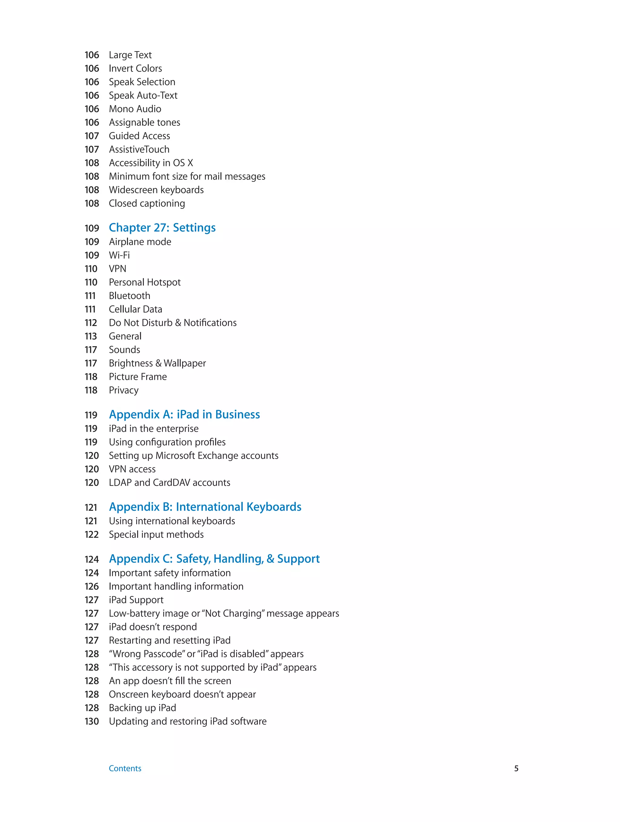 106	 Large Text
106	 Invert Colors
106	 Speak Selection
106	 Speak Auto-Text
106	 Mono Audio
106	 Assignable tones
107	 Guided Access
107	 AssistiveTouch
108	 Accessibility in OS X
108	 Minimum font size for mail messages
108	 Widescreen keyboards
108	 Closed captioning
109	 Chapter 27:  Settings
109	 Airplane mode
109	 Wi-Fi
110	 VPN
110	 Personal Hotspot
111	 Bluetooth
111	 Cellular Data
112	 Do Not Disturb & Notifications
113	 General
117	 Sounds
117	 Brightness & Wallpaper
118	 Picture Frame
118	 Privacy
119	 Appendix A:  iPad in Business
119	 iPad in the enterprise
119	 Using configuration profiles
120	 Setting up Microsoft Exchange accounts
120	 VPN access
120	 LDAP and CardDAV accounts
121	 Appendix B:  International Keyboards
121	 Using international keyboards
122	 Special input methods
124	 Appendix C:  Safety, Handling, & Support
124	 Important safety information
126	 Important handling information
127	 iPad Support
127	 Low-battery image or“Not Charging”message appears
127	 iPad doesn’t respond
127	 Restarting and resetting iPad
128	 “Wrong Passcode”or“iPad is disabled”appears
128	 “This accessory is not supported by iPad”appears
128	 An app doesn’t fill the screen
128	 Onscreen keyboard doesn’t appear
128	 Backing up iPad
130	 Updating and restoring iPad software
	 Contents	5
 