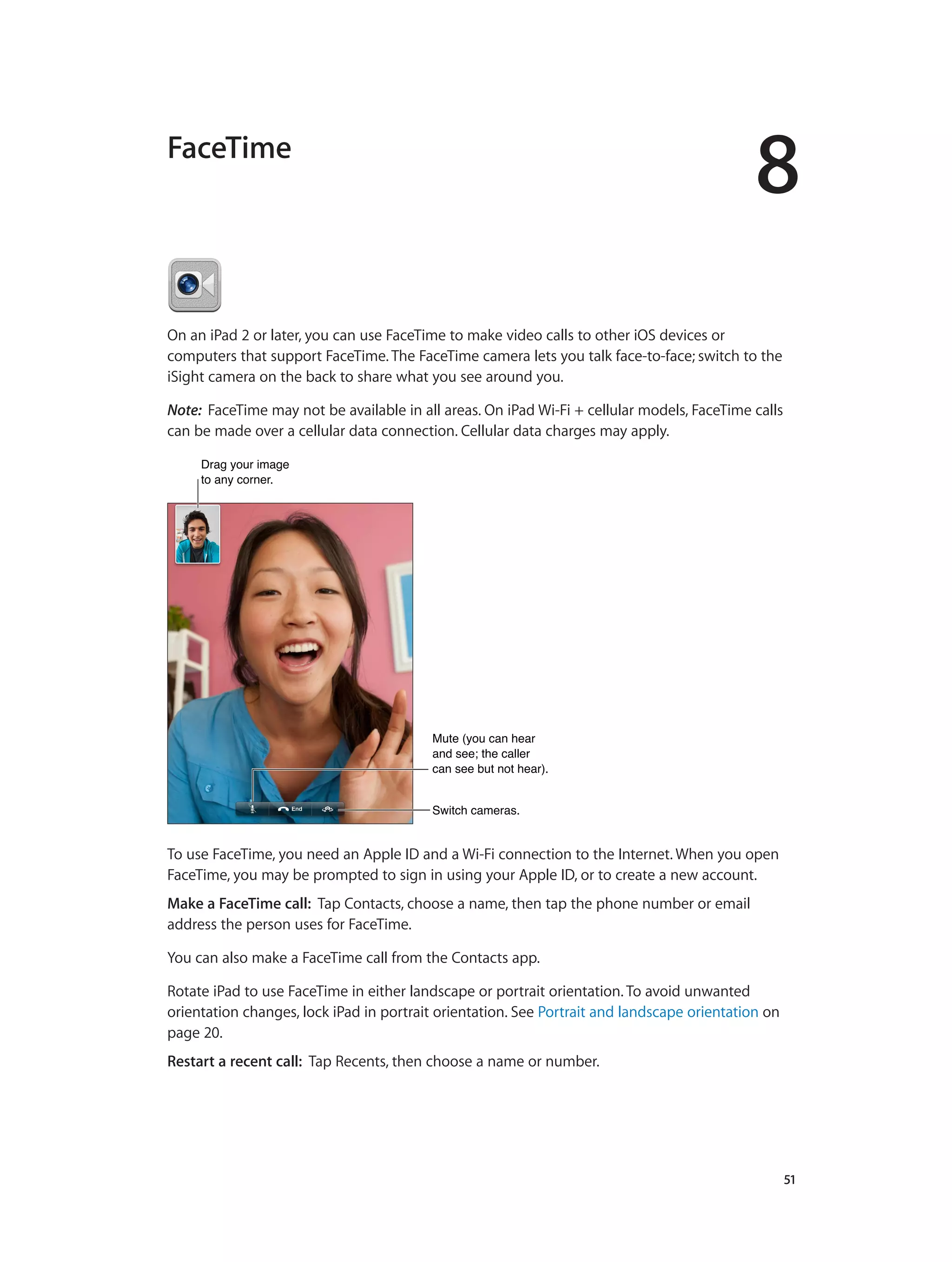 8
		 51
FaceTime
On an iPad 2 or later, you can use FaceTime to make video calls to other iOS devices or
computers that support FaceTime. The FaceTime camera lets you talk face-to-face; switch to the
iSight camera on the back to share what you see around you.
Note:  FaceTime may not be available in all areas. On iPad Wi-Fi + cellular models, FaceTime calls
can be made over a cellular data connection. Cellular data charges may apply.
Drag your image
to any corner.
Drag your image
to any corner.
Switch cameras.Switch cameras.
Mute (you can hear
and see; the caller
can see but not hear).
Mute (you can hear
and see; the caller
can see but not hear).
To use FaceTime, you need an Apple ID and a Wi-Fi connection to the Internet. When you open
FaceTime, you may be prompted to sign in using your Apple ID, or to create a new account.
Make a FaceTime call: Tap Contacts, choose a name, then tap the phone number or email
address the person uses for FaceTime.
You can also make a FaceTime call from the Contacts app.
Rotate iPad to use FaceTime in either landscape or portrait orientation. To avoid unwanted
orientation changes, lock iPad in portrait orientation. See Portrait and landscape orientation on
page 20.
Restart a recent call: Tap Recents, then choose a name or number.
 