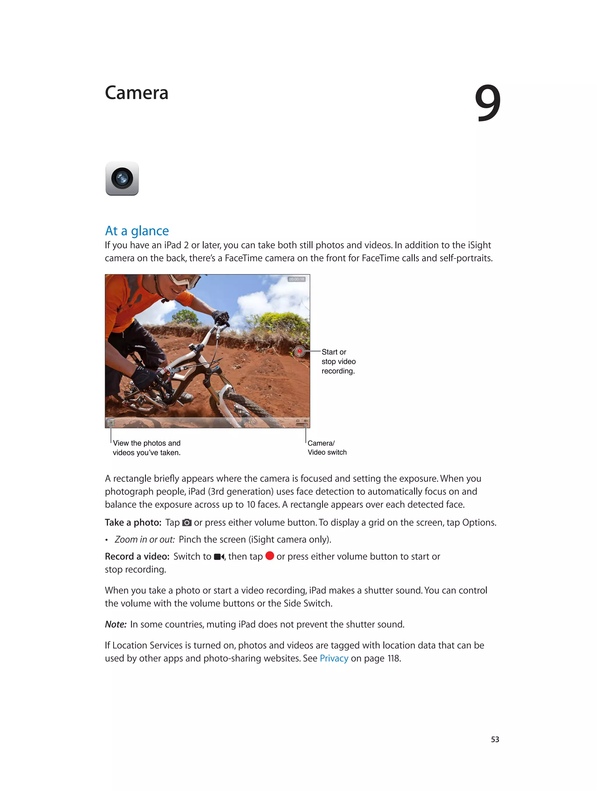 9
		 53
Camera
At a glance
If you have an iPad 2 or later, you can take both still photos and videos. In addition to the iSight
camera on the back, there’s a FaceTime camera on the front for FaceTime calls and self-portraits.
View the photos and
videos you’ve taken.
View the photos and
videos you’ve taken.
Start or
stop video
recording.
Start or
stop video
recording.
Camera/
Video switch
Camera/
Video switch
A rectangle briefly appears where the camera is focused and setting the exposure. When you
photograph people, iPad (3rd generation) uses face detection to automatically focus on and
balance the exposure across up to 10 faces. A rectangle appears over each detected face.
Take a photo:  Tap or press either volume button. To display a grid on the screen, tap Options.
•• Zoom in or out: Pinch the screen (iSight camera only).
Record a video:  Switch to , then tap or press either volume button to start or
stop recording.
When you take a photo or start a video recording, iPad makes a shutter sound. You can control
the volume with the volume buttons or the Side Switch.
Note:  In some countries, muting iPad does not prevent the shutter sound.
If Location Services is turned on, photos and videos are tagged with location data that can be
used by other apps and photo-sharing websites. See Privacy on page 118.
 