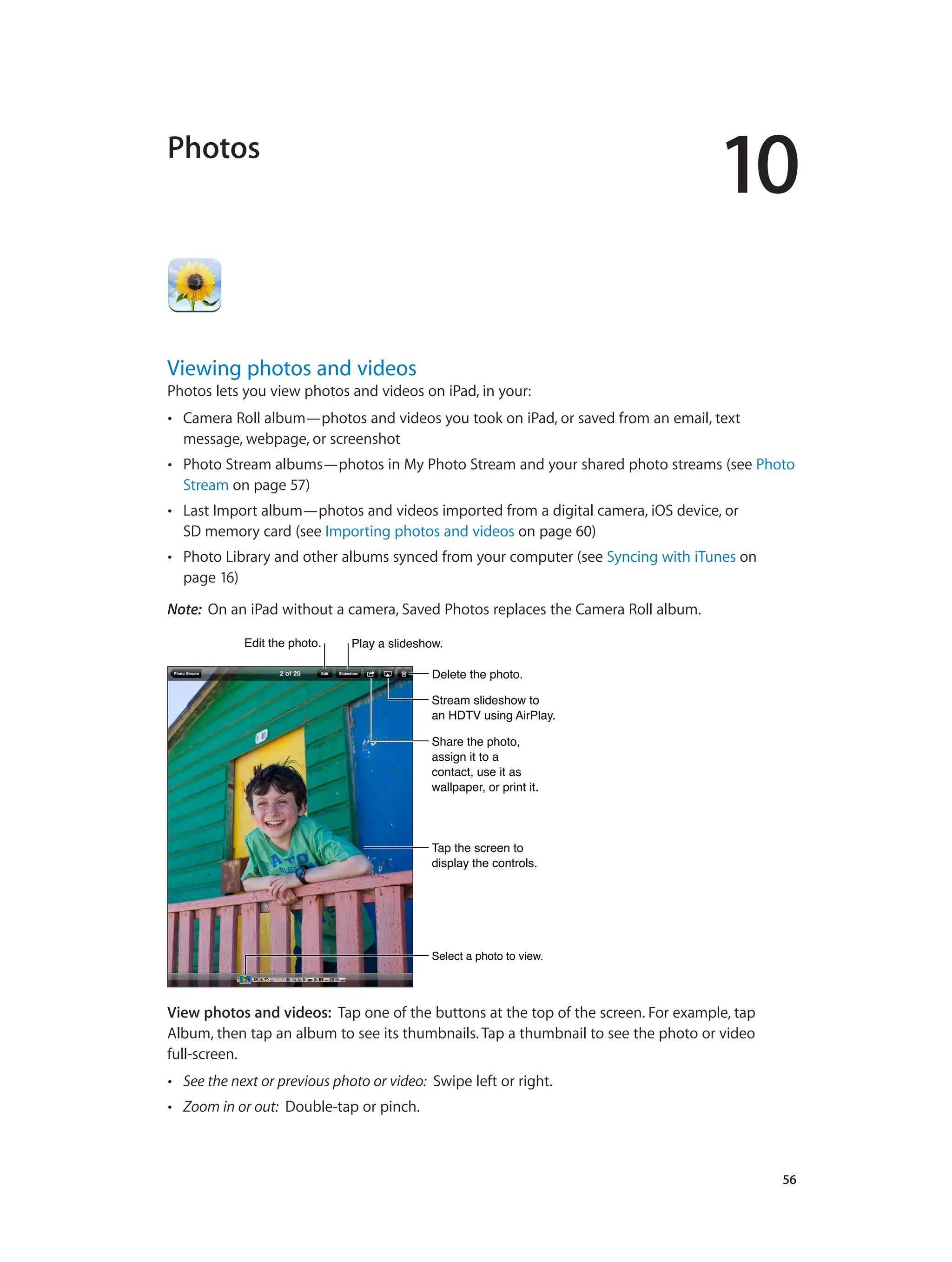 10
		 56
Photos
Viewing photos and videos
Photos lets you view photos and videos on iPad, in your:
•• Camera Roll album—photos and videos you took on iPad, or saved from an email, text
message, webpage, or screenshot
•• Photo Stream albums—photos in My Photo Stream and your shared photo streams (see Photo
Stream on page 57)
•• Last Import album—photos and videos imported from a digital camera, iOS device, or
SD memory card (see Importing photos and videos on page 60)
•• Photo Library and other albums synced from your computer (see Syncing with iTunes on
page 16)
Note:  On an iPad without a camera, Saved Photos replaces the Camera Roll album.
Select a photo to view.Select a photo to view.
Edit the photo.Edit the photo. Play a slideshow.Play a slideshow.
Delete the photo.Delete the photo.
Stream slideshow to
an HDTV using AirPlay.
Stream slideshow to
an HDTV using AirPlay.
Share the photo,
assign it to a
contact, use it as
wallpaper, or print it.
Share the photo,
assign it to a
contact, use it as
wallpaper, or print it.
Tap the screen to
display the controls.
Tap the screen to
display the controls.
View photos and videos:  Tap one of the buttons at the top of the screen. For example, tap
Album, then tap an album to see its thumbnails. Tap a thumbnail to see the photo or video
full-screen.
•• See the next or previous photo or video: Swipe left or right.
•• Zoom in or out: Double-tap or pinch.
 