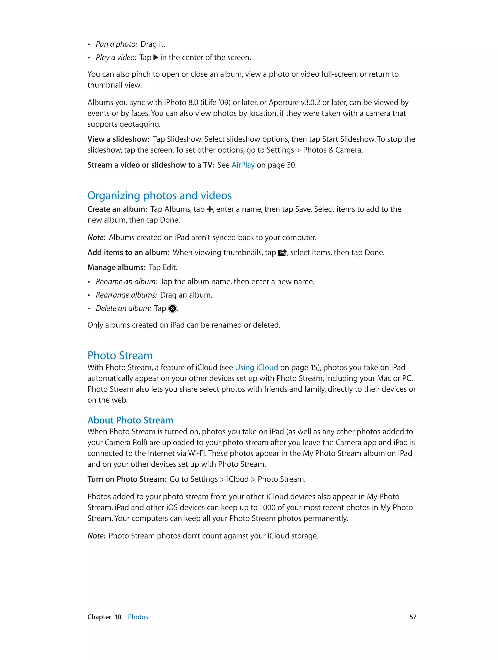 Chapter 10    Photos	 57
•• Pan a photo: Drag it.
•• Play a video: Tap in the center of the screen.
You can also pinch to open or close an album, view a photo or video full-screen, or return to
thumbnail view.
Albums you sync with iPhoto 8.0 (iLife ’09) or later, or Aperture v3.0.2 or later, can be viewed by
events or by faces. You can also view photos by location, if they were taken with a camera that
supports geotagging.
View a slideshow:  Tap Slideshow. Select slideshow options, then tap Start Slideshow. To stop the
slideshow, tap the screen. To set other options, go to Settings > Photos & Camera.
Stream a video or slideshow to a TV: See AirPlay on page 30.
Organizing photos and videos
Create an album:  Tap Albums, tap , enter a name, then tap Save. Select items to add to the
new album, then tap Done.
Note:  Albums created on iPad aren’t synced back to your computer.
Add items to an album: When viewing thumbnails, tap , select items, then tap Done.
Manage albums: Tap Edit.
•• Rename an album: Tap the album name, then enter a new name.
•• Rearrange albums: Drag an album.
•• Delete an album: Tap .
Only albums created on iPad can be renamed or deleted.
Photo Stream
With Photo Stream, a feature of iCloud (see Using iCloud on page 15), photos you take on iPad
automatically appear on your other devices set up with Photo Stream, including your Mac or PC.
Photo Stream also lets you share select photos with friends and family, directly to their devices or
on the web.
About Photo Stream
When Photo Stream is turned on, photos you take on iPad (as well as any other photos added to
your Camera Roll) are uploaded to your photo stream after you leave the Camera app and iPad is
connected to the Internet via Wi-Fi. These photos appear in the My Photo Stream album on iPad
and on your other devices set up with Photo Stream.
Turn on Photo Stream:  Go to Settings > iCloud > Photo Stream.
Photos added to your photo stream from your other iCloud devices also appear in My Photo
Stream. iPad and other iOS devices can keep up to 1000 of your most recent photos in My Photo
Stream. Your computers can keep all your Photo Stream photos permanently.
Note:  Photo Stream photos don’t count against your iCloud storage.
 