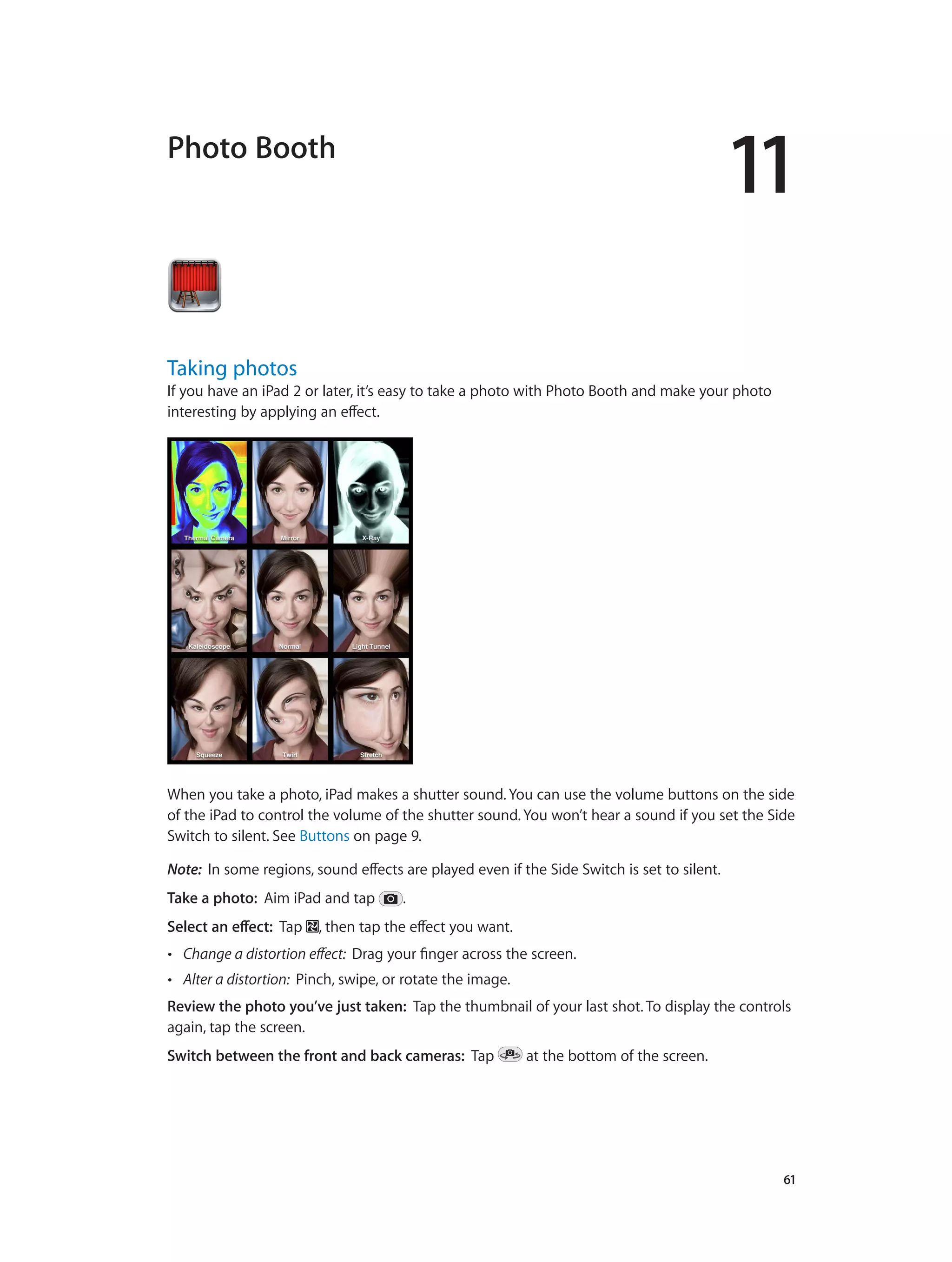 11
		 61
Photo Booth
Taking photos
If you have an iPad 2 or later, it’s easy to take a photo with Photo Booth and make your photo
interesting by applying an effect.
When you take a photo, iPad makes a shutter sound. You can use the volume buttons on the side
of the iPad to control the volume of the shutter sound. You won’t hear a sound if you set the Side
Switch to silent. See Buttons on page 9.
Note:  In some regions, sound effects are played even if the Side Switch is set to silent.
Take a photo:  Aim iPad and tap .
Select an effect:  Tap , then tap the effect you want.
•• Change a distortion effect:  Drag your finger across the screen.
•• Alter a distortion:  Pinch, swipe, or rotate the image.
Review the photo you’ve just taken:  Tap the thumbnail of your last shot. To display the controls
again, tap the screen.
Switch between the front and back cameras:  Tap at the bottom of the screen.
 