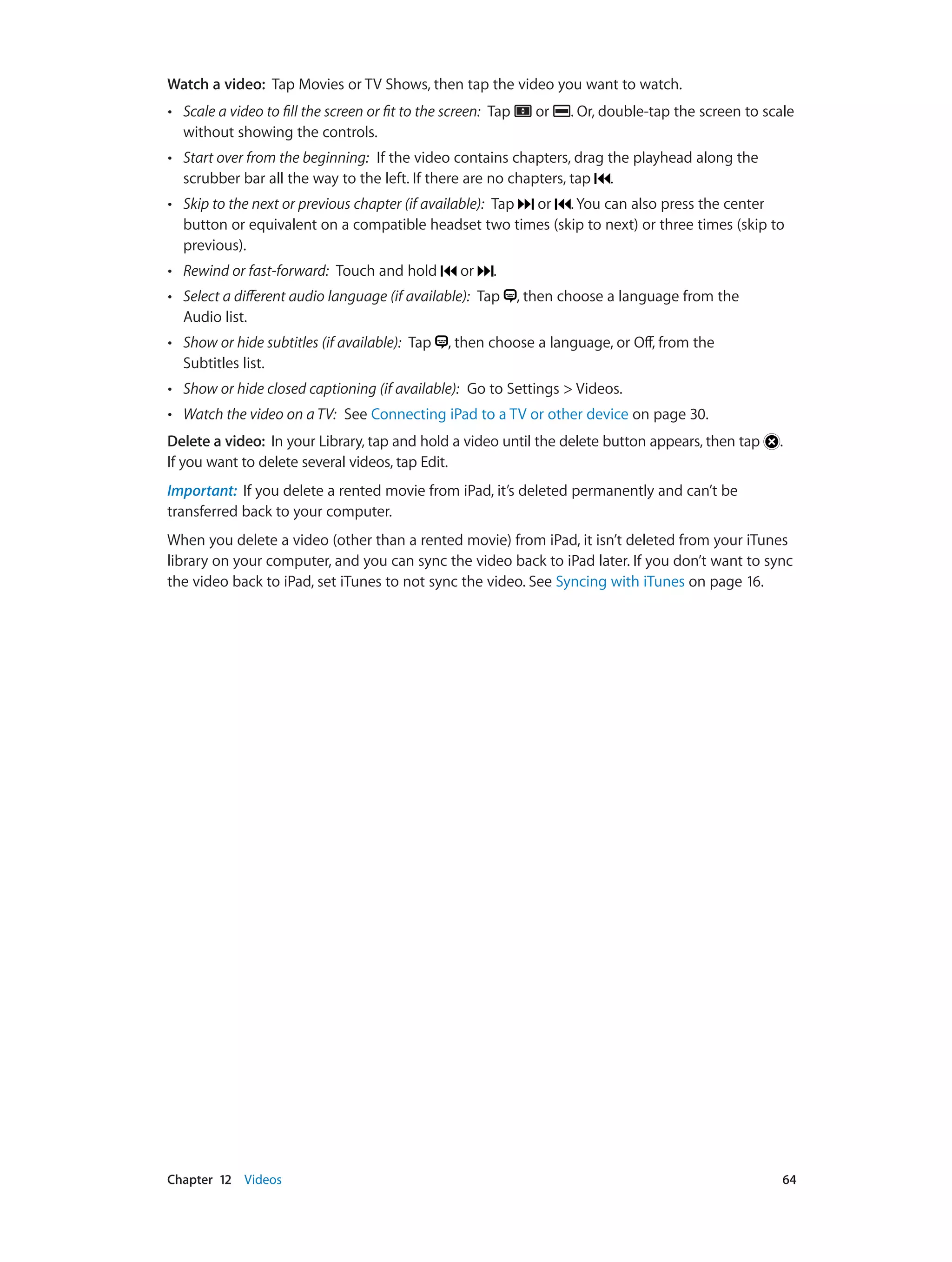 Chapter 12    Videos	 64
Watch a video:  Tap Movies or TV Shows, then tap the video you want to watch.
•• Scale a video to fill the screen or fit to the screen:  Tap or . Or, double-tap the screen to scale
without showing the controls.
•• Start over from the beginning:  If the video contains chapters, drag the playhead along the
scrubber bar all the way to the left. If there are no chapters, tap .
•• Skip to the next or previous chapter (if available):  Tap or . You can also press the center
button or equivalent on a compatible headset two times (skip to next) or three times (skip to
previous).
•• Rewind or fast-forward:  Touch and hold or .
•• Select a different audio language (if available):  Tap , then choose a language from the
Audio list.
•• Show or hide subtitles (if available):  Tap , then choose a language, or Off, from the
Subtitles list.
•• Show or hide closed captioning (if available):  Go to Settings > Videos.
•• Watch the video on a TV:  See Connecting iPad to a TV or other device on page 30.
Delete a video:  In your Library, tap and hold a video until the delete button appears, then tap .
If you want to delete several videos, tap Edit.
Important:  If you delete a rented movie from iPad, it’s deleted permanently and can’t be
transferred back to your computer.
When you delete a video (other than a rented movie) from iPad, it isn’t deleted from your iTunes
library on your computer, and you can sync the video back to iPad later. If you don’t want to sync
the video back to iPad, set iTunes to not sync the video. See Syncing with iTunes on page 16.
 