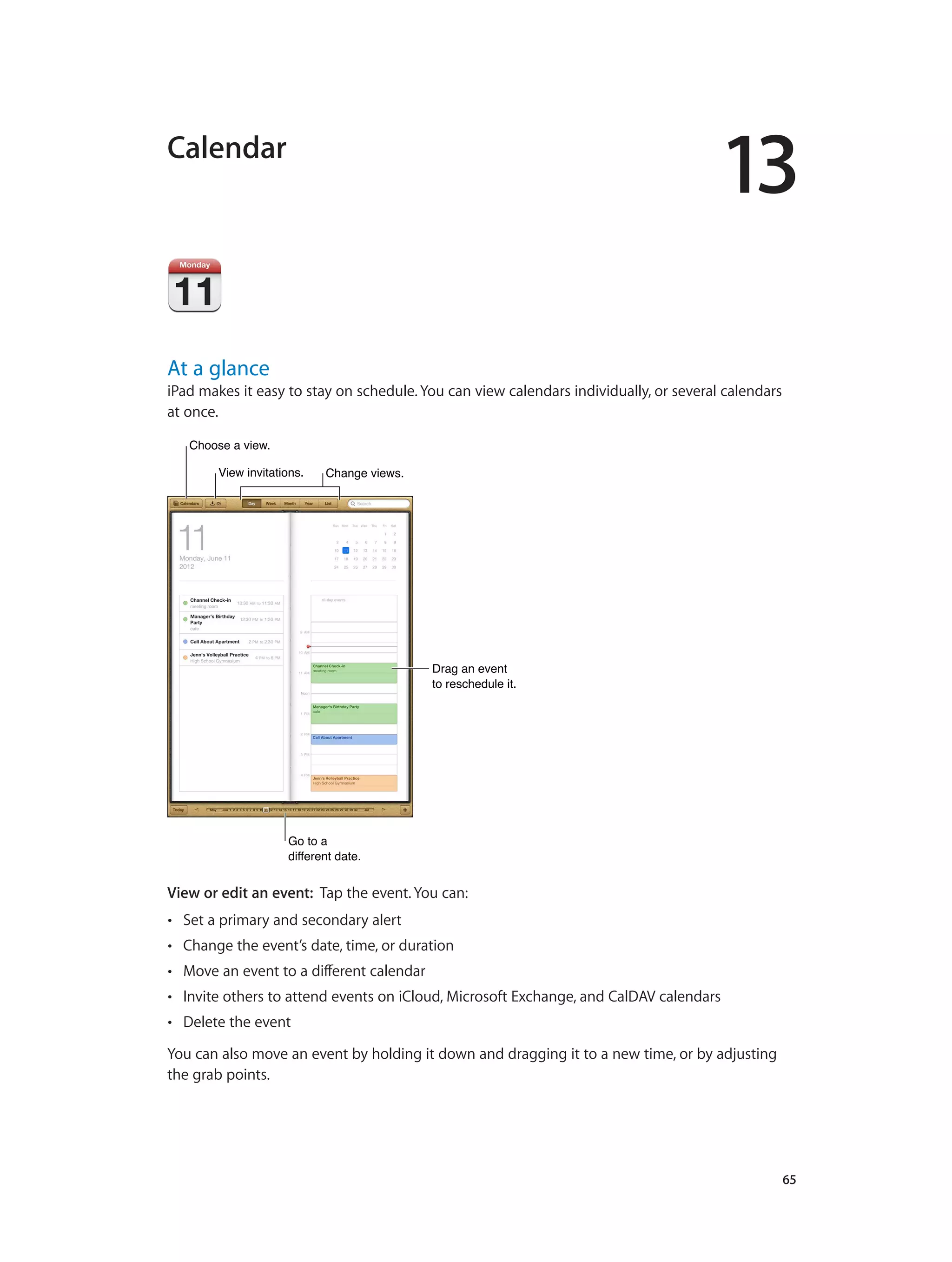 13
		 65
Calendar
At a glance
iPad makes it easy to stay on schedule. You can view calendars individually, or several calendars
at once.
Change views.Change views.
Drag an event
to reschedule it.
Drag an event
to reschedule it.
Choose a view.Choose a view.
View invitations.View invitations.
Go to a
different date.
Go to a
different date.
View or edit an event: Tap the event. You can:
•• Set a primary and secondary alert
•• Change the event’s date, time, or duration
•• Move an event to a different calendar
•• Invite others to attend events on iCloud, Microsoft Exchange, and CalDAV calendars
•• Delete the event
You can also move an event by holding it down and dragging it to a new time, or by adjusting
the grab points.
 