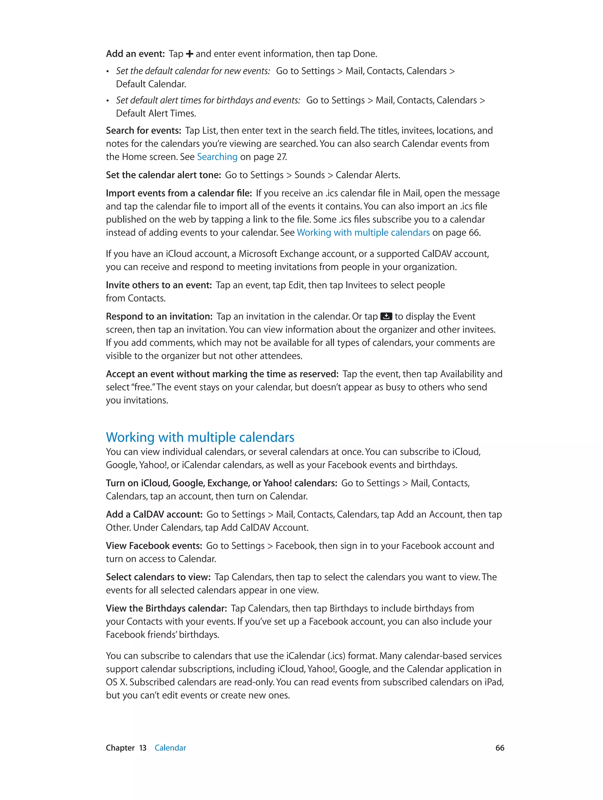 Chapter 13    Calendar	 66
Add an event:  Tap and enter event information, then tap Done.
•• Set the default calendar for new events: Go to Settings > Mail, Contacts, Calendars >
Default Calendar.
•• Set default alert times for birthdays and events: Go to Settings > Mail, Contacts, Calendars >
Default Alert Times.
Search for events: Tap List, then enter text in the search field. The titles, invitees, locations, and
notes for the calendars you’re viewing are searched. You can also search Calendar events from
the Home screen. See Searching on page 27.
Set the calendar alert tone: Go to Settings > Sounds > Calendar Alerts.
Import events from a calendar file: If you receive an .ics calendar file in Mail, open the message
and tap the calendar file to import all of the events it contains. You can also import an .ics file
published on the web by tapping a link to the file. Some .ics files subscribe you to a calendar
instead of adding events to your calendar. See Working with multiple calendars on page 66.
If you have an iCloud account, a Microsoft Exchange account, or a supported CalDAV account,
you can receive and respond to meeting invitations from people in your organization.
Invite others to an event: Tap an event, tap Edit, then tap Invitees to select people
from Contacts.
Respond to an invitation:  Tap an invitation in the calendar. Or tap to display the Event
screen, then tap an invitation. You can view information about the organizer and other invitees.
If you add comments, which may not be available for all types of calendars, your comments are
visible to the organizer but not other attendees.
Accept an event without marking the time as reserved: Tap the event, then tap Availability and
select“free.”The event stays on your calendar, but doesn’t appear as busy to others who send
you invitations.
Working with multiple calendars
You can view individual calendars, or several calendars at once. You can subscribe to iCloud,
Google, Yahoo!, or iCalendar calendars, as well as your Facebook events and birthdays.
Turn on iCloud, Google, Exchange, or Yahoo! calendars: Go to Settings > Mail, Contacts,
Calendars, tap an account, then turn on Calendar.
Add a CalDAV account:  Go to Settings > Mail, Contacts, Calendars, tap Add an Account, then tap
Other. Under Calendars, tap Add CalDAV Account.
View Facebook events: Go to Settings > Facebook, then sign in to your Facebook account and
turn on access to Calendar.
Select calendars to view: Tap Calendars, then tap to select the calendars you want to view. The
events for all selected calendars appear in one view.
View the Birthdays calendar: Tap Calendars, then tap Birthdays to include birthdays from
your Contacts with your events. If you’ve set up a Facebook account, you can also include your
Facebook friends’ birthdays.
You can subscribe to calendars that use the iCalendar (.ics) format. Many calendar-based services
support calendar subscriptions, including iCloud, Yahoo!, Google, and the Calendar application in
OS X. Subscribed calendars are read-only. You can read events from subscribed calendars on iPad,
but you can’t edit events or create new ones.
 