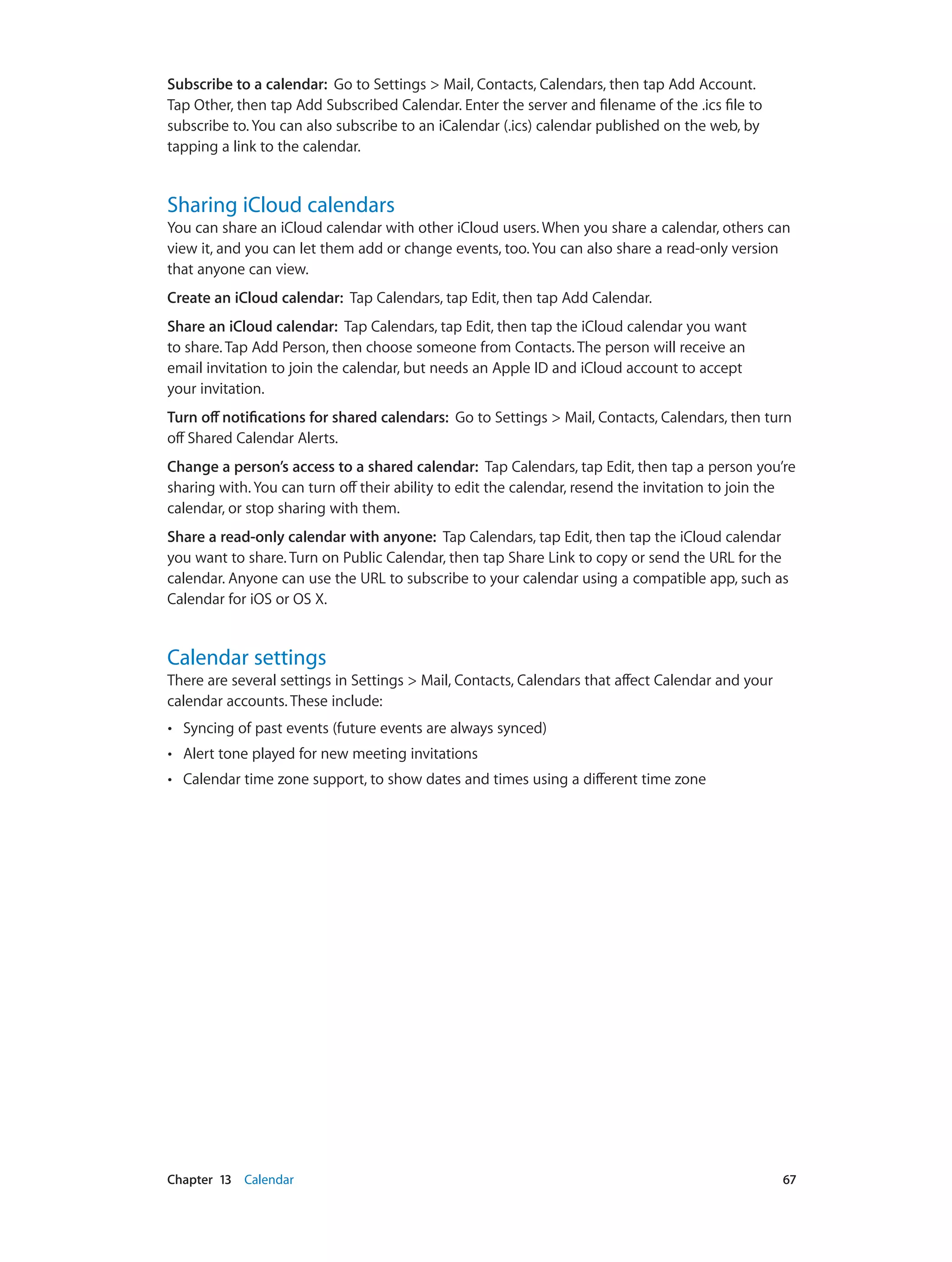 Chapter 13    Calendar	 67
Subscribe to a calendar:  Go to Settings > Mail, Contacts, Calendars, then tap Add Account.
Tap Other, then tap Add Subscribed Calendar. Enter the server and filename of the .ics file to
subscribe to. You can also subscribe to an iCalendar (.ics) calendar published on the web, by
tapping a link to the calendar.
Sharing iCloud calendars
You can share an iCloud calendar with other iCloud users. When you share a calendar, others can
view it, and you can let them add or change events, too. You can also share a read-only version
that anyone can view.
Create an iCloud calendar: Tap Calendars, tap Edit, then tap Add Calendar.
Share an iCloud calendar: Tap Calendars, tap Edit, then tap the iCloud calendar you want
to share. Tap Add Person, then choose someone from Contacts. The person will receive an
email invitation to join the calendar, but needs an Apple ID and iCloud account to accept
your invitation.
Turn off notifications for shared calendars: Go to Settings > Mail, Contacts, Calendars, then turn
off Shared Calendar Alerts.
Change a person’s access to a shared calendar: Tap Calendars, tap Edit, then tap a person you’re
sharing with. You can turn off their ability to edit the calendar, resend the invitation to join the
calendar, or stop sharing with them.
Share a read-only calendar with anyone: Tap Calendars, tap Edit, then tap the iCloud calendar
you want to share. Turn on Public Calendar, then tap Share Link to copy or send the URL for the
calendar. Anyone can use the URL to subscribe to your calendar using a compatible app, such as
Calendar for iOS or OS X.
Calendar settings
There are several settings in Settings > Mail, Contacts, Calendars that affect Calendar and your
calendar accounts. These include:
•• Syncing of past events (future events are always synced)
•• Alert tone played for new meeting invitations
•• Calendar time zone support, to show dates and times using a different time zone
 