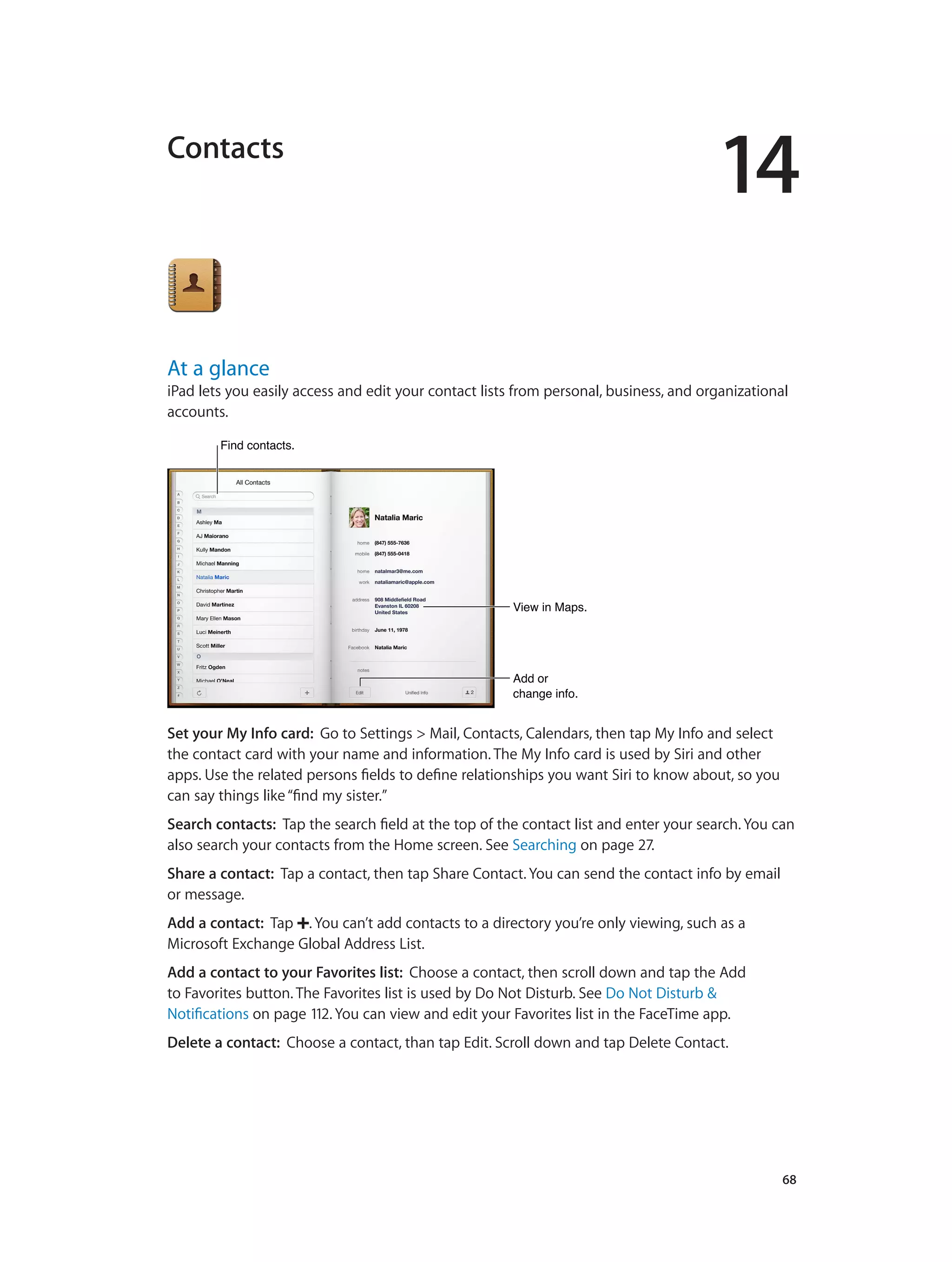14
		 68
Contacts
At a glance
iPad lets you easily access and edit your contact lists from personal, business, and organizational
accounts.
View in Maps.View in Maps.
Add or
change info.
Add or
change info.
Find contacts.Find contacts.
Set your My Info card: Go to Settings > Mail, Contacts, Calendars, then tap My Info and select
the contact card with your name and information. The My Info card is used by Siri and other
apps. Use the related persons fields to define relationships you want Siri to know about, so you
can say things like“find my sister.”
Search contacts:  Tap the search field at the top of the contact list and enter your search. You can
also search your contacts from the Home screen. See Searching on page 27.
Share a contact: Tap a contact, then tap Share Contact. You can send the contact info by email
or message.
Add a contact:  Tap . You can’t add contacts to a directory you’re only viewing, such as a
Microsoft Exchange Global Address List.
Add a contact to your Favorites list: Choose a contact, then scroll down and tap the Add
to Favorites button. The Favorites list is used by Do Not Disturb. See Do Not Disturb &
Notifications on page 112. You can view and edit your Favorites list in the FaceTime app.
Delete a contact: Choose a contact, than tap Edit. Scroll down and tap Delete Contact.
 