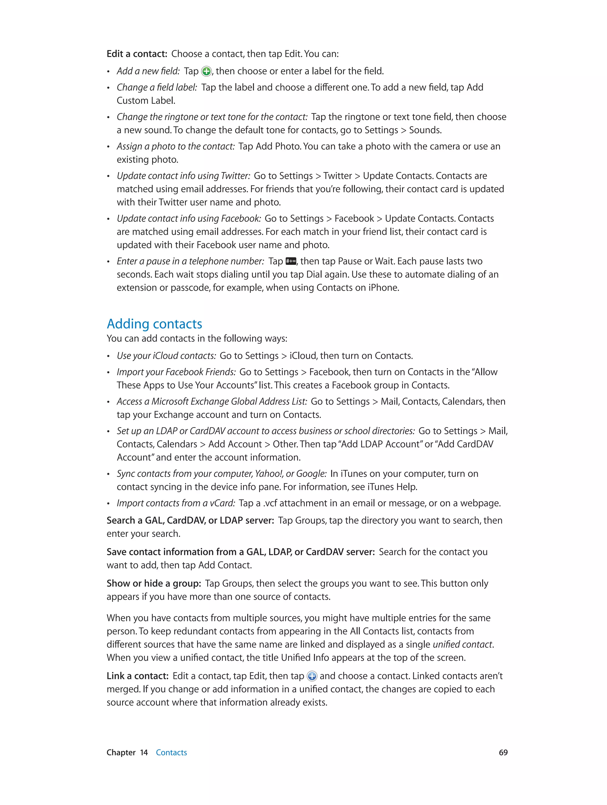 Chapter 14    Contacts	 69
Edit a contact: Choose a contact, then tap Edit. You can:
•• Add a new field: Tap , then choose or enter a label for the field.
•• Change a field label: Tap the label and choose a different one. To add a new field, tap Add
Custom Label.
•• Change the ringtone or text tone for the contact: Tap the ringtone or text tone field, then choose
a new sound. To change the default tone for contacts, go to Settings > Sounds.
•• Assign a photo to the contact: Tap Add Photo. You can take a photo with the camera or use an
existing photo.
•• Update contact info using Twitter: Go to Settings > Twitter > Update Contacts. Contacts are
matched using email addresses. For friends that you’re following, their contact card is updated
with their Twitter user name and photo.
•• Update contact info using Facebook: Go to Settings > Facebook > Update Contacts. Contacts
are matched using email addresses. For each match in your friend list, their contact card is
updated with their Facebook user name and photo.
•• Enter a pause in a telephone number: Tap , then tap Pause or Wait. Each pause lasts two
seconds. Each wait stops dialing until you tap Dial again. Use these to automate dialing of an
extension or passcode, for example, when using Contacts on iPhone.
Adding contacts
You can add contacts in the following ways:
•• Use your iCloud contacts: Go to Settings > iCloud, then turn on Contacts.
•• Import your Facebook Friends: Go to Settings > Facebook, then turn on Contacts in the“Allow
These Apps to Use Your Accounts”list. This creates a Facebook group in Contacts.
•• Access a Microsoft Exchange Global Address List: Go to Settings > Mail, Contacts, Calendars, then
tap your Exchange account and turn on Contacts.
•• Set up an LDAP or CardDAV account to access business or school directories: Go to Settings > Mail,
Contacts, Calendars > Add Account > Other. Then tap“Add LDAP Account”or“Add CardDAV
Account”and enter the account information.
•• Sync contacts from your computer,Yahoo!, or Google: In iTunes on your computer, turn on
contact syncing in the device info pane. For information, see iTunes Help.
•• Import contacts from a vCard: Tap a .vcf attachment in an email or message, or on a webpage.
Search a GAL, CardDAV, or LDAP server: Tap Groups, tap the directory you want to search, then
enter your search.
Save contact information from a GAL, LDAP, or CardDAV server: Search for the contact you
want to add, then tap Add Contact.
Show or hide a group: Tap Groups, then select the groups you want to see. This button only
appears if you have more than one source of contacts.
When you have contacts from multiple sources, you might have multiple entries for the same
person. To keep redundant contacts from appearing in the All Contacts list, contacts from
different sources that have the same name are linked and displayed as a single unified contact.
When you view a unified contact, the title Unified Info appears at the top of the screen.
Link a contact: Edit a contact, tap Edit, then tap and choose a contact. Linked contacts aren’t
merged. If you change or add information in a unified contact, the changes are copied to each
source account where that information already exists.
 