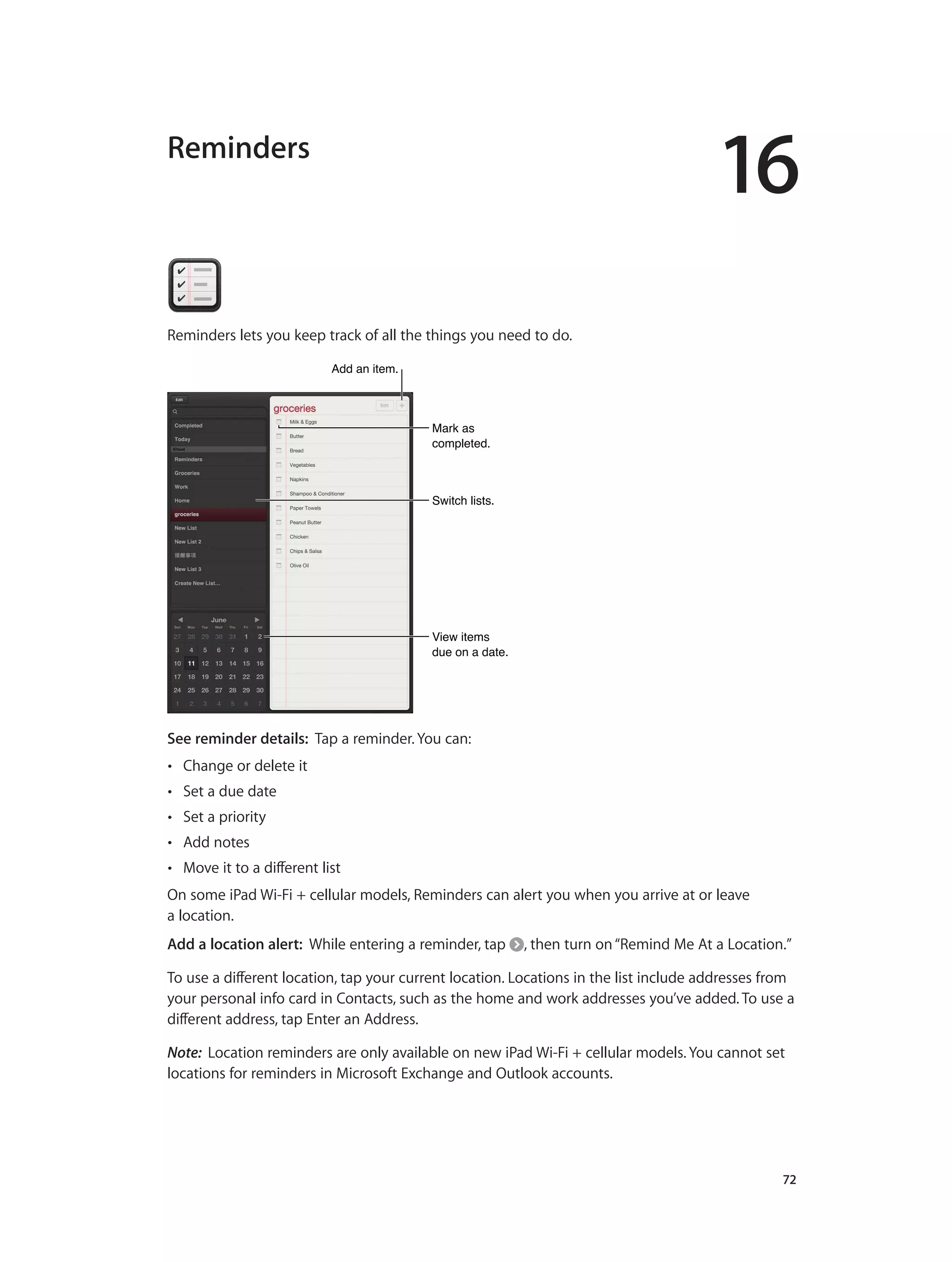 16
		 72
Reminders
Reminders lets you keep track of all the things you need to do.
Mark as
completed.
Mark as
completed.
View items
due on a date.
View items
due on a date.
Switch lists.Switch lists.
Add an item.Add an item.
See reminder details:  Tap a reminder. You can:
•• Change or delete it
•• Set a due date
•• Set a priority
•• Add notes
•• Move it to a different list
On some iPad Wi-Fi + cellular models, Reminders can alert you when you arrive at or leave
a location.
Add a location alert: While entering a reminder, tap , then turn on“Remind Me At a Location.”
To use a different location, tap your current location. Locations in the list include addresses from
your personal info card in Contacts, such as the home and work addresses you’ve added. To use a
different address, tap Enter an Address.
Note:  Location reminders are only available on new iPad Wi-Fi + cellular models. You cannot set
locations for reminders in Microsoft Exchange and Outlook accounts.
 