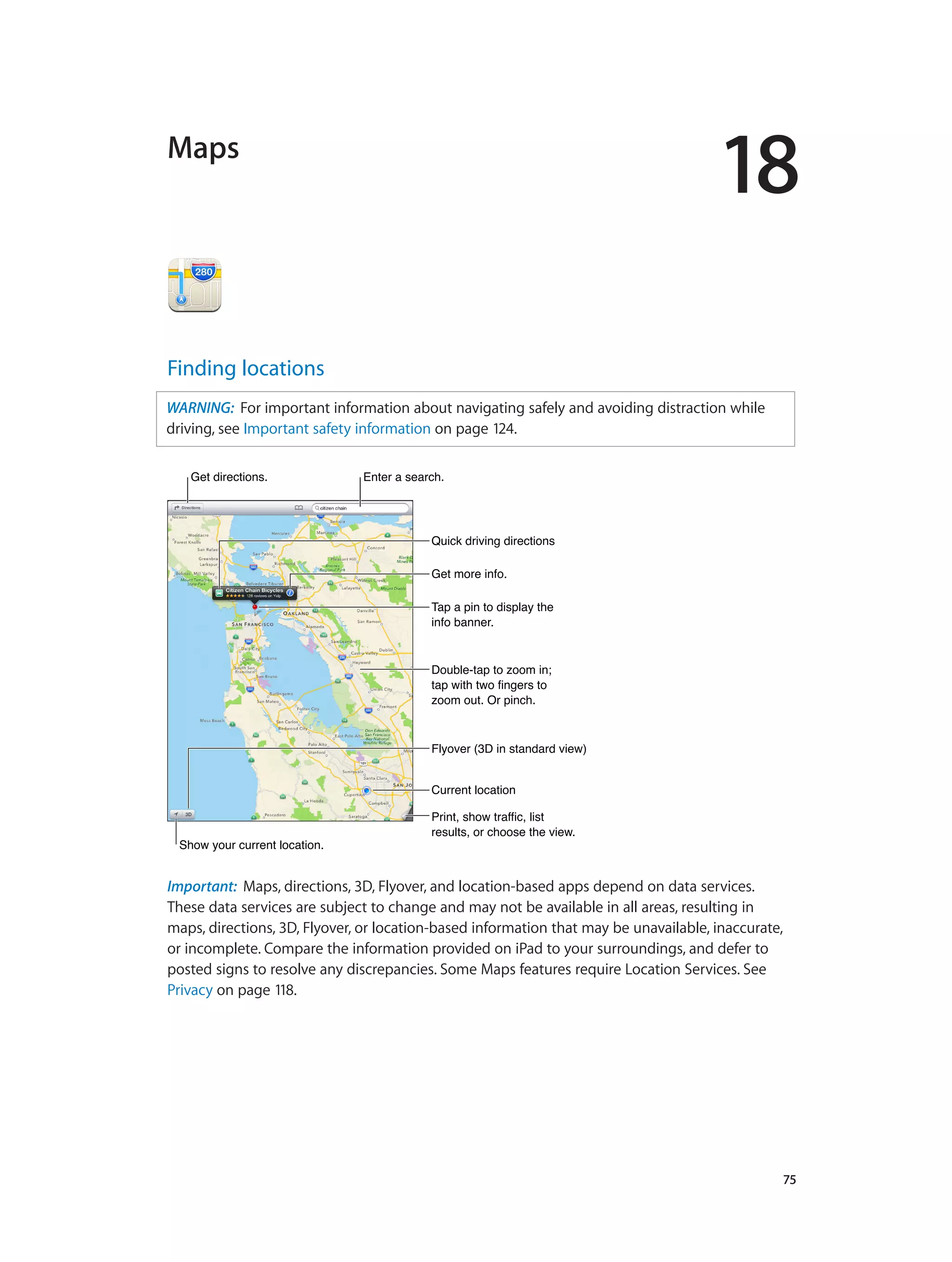 18
		 75
Maps
Finding locations
WARNING:  For important information about navigating safely and avoiding distraction while
driving, see Important safety information on page 124.
Get more info.Get more info.
Tap a pin to display the
info banner.
Tap a pin to display the
info banner.
Print, show traffic, list
results, or choose the view.
Print, show traffic, list
results, or choose the view.
Get directions.Get directions. Enter a search.Enter a search.
Show your current location.Show your current location.
Quick driving directionsQuick driving directions
Double-tap to zoom in;
tap with two fingers to
zoom out. Or pinch.
Double-tap to zoom in;
tap with two fingers to
zoom out. Or pinch.
Current locationCurrent location
Flyover (3D in standard view)Flyover (3D in standard view)
Important:  Maps, directions, 3D, Flyover, and location-based apps depend on data services.
These data services are subject to change and may not be available in all areas, resulting in
maps, directions, 3D, Flyover, or location-based information that may be unavailable, inaccurate,
or incomplete. Compare the information provided on iPad to your surroundings, and defer to
posted signs to resolve any discrepancies. Some Maps features require Location Services. See
Privacy on page 118.
 