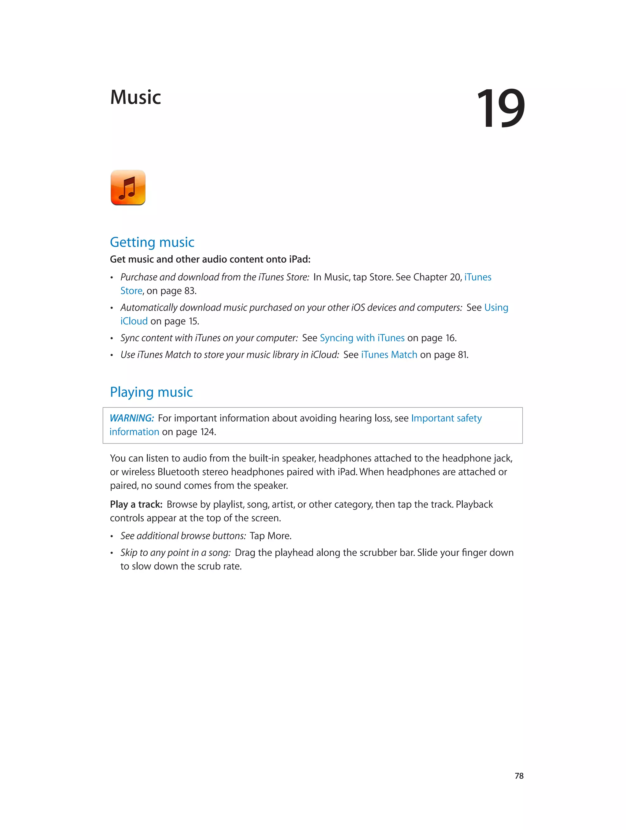 19
		 78
Music
Getting music
Get music and other audio content onto iPad:
•• Purchase and download from the iTunes Store: In Music, tap Store. See Chapter 20, iTunes
Store, on page 83.
•• Automatically download music purchased on your other iOS devices and computers: See Using
iCloud on page 15.
•• Sync content with iTunes on your computer: See Syncing with iTunes on page 16.
•• Use iTunes Match to store your music library in iCloud: See iTunes Match on page 81.
Playing music
WARNING:  For important information about avoiding hearing loss, see Important safety
information on page 124.
You can listen to audio from the built-in speaker, headphones attached to the headphone jack,
or wireless Bluetooth stereo headphones paired with iPad. When headphones are attached or
paired, no sound comes from the speaker.
Play a track:  Browse by playlist, song, artist, or other category, then tap the track. Playback
controls appear at the top of the screen.
•• See additional browse buttons: Tap More.
•• Skip to any point in a song: Drag the playhead along the scrubber bar. Slide your finger down
to slow down the scrub rate.
 