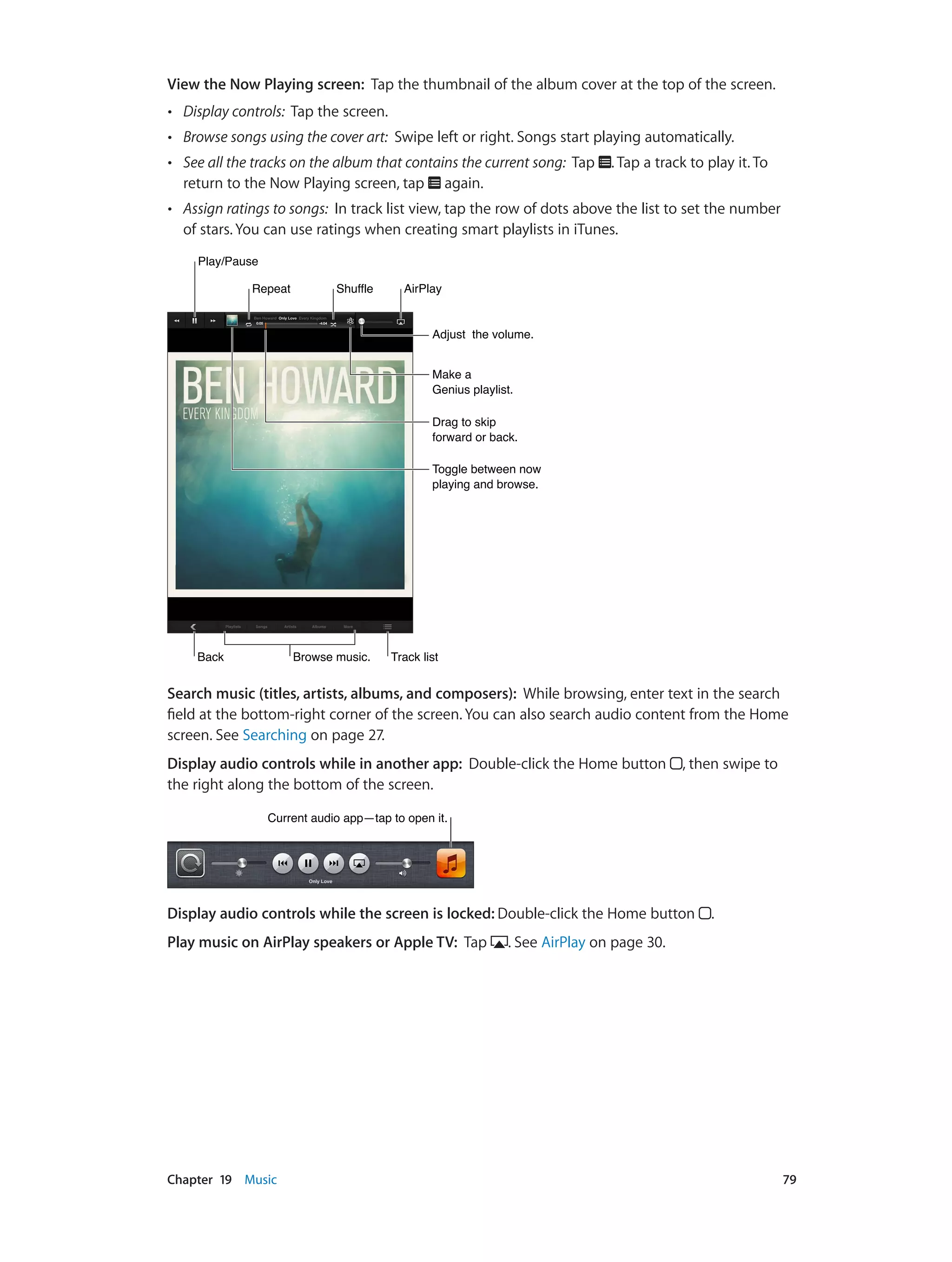Chapter 19    Music	 79
View the Now Playing screen:  Tap the thumbnail of the album cover at the top of the screen.
•• Display controls: Tap the screen.
•• Browse songs using the cover art: Swipe left or right. Songs start playing automatically.
•• See all the tracks on the album that contains the current song:  Tap . Tap a track to play it. To
return to the Now Playing screen, tap again.
•• Assign ratings to songs: In track list view, tap the row of dots above the list to set the number
of stars. You can use ratings when creating smart playlists in iTunes.
Drag to skip
forward or back.
Drag to skip
forward or back.
Adjust the volume.Adjust the volume.
BackBack Browse music.Browse music. Track listTrack list
Toggle between now
playing and browse.
Toggle between now
playing and browse.
Make a
Genius playlist.
Make a
Genius playlist.
Play/PausePlay/Pause
RepeatRepeat ShuffleShuffle AirPlayAirPlay
Search music (titles, artists, albums, and composers):  While browsing, enter text in the search
field at the bottom-right corner of the screen. You can also search audio content from the Home
screen. See Searching on page 27.
Display audio controls while in another app: Double-click the Home button , then swipe to
the right along the bottom of the screen.
Current audio app—tap to open it.Current audio app—tap to open it.
Display audio controls while the screen is locked: Double-click the Home button .
Play music on AirPlay speakers or Apple TV: Tap . See AirPlay on page 30.
 