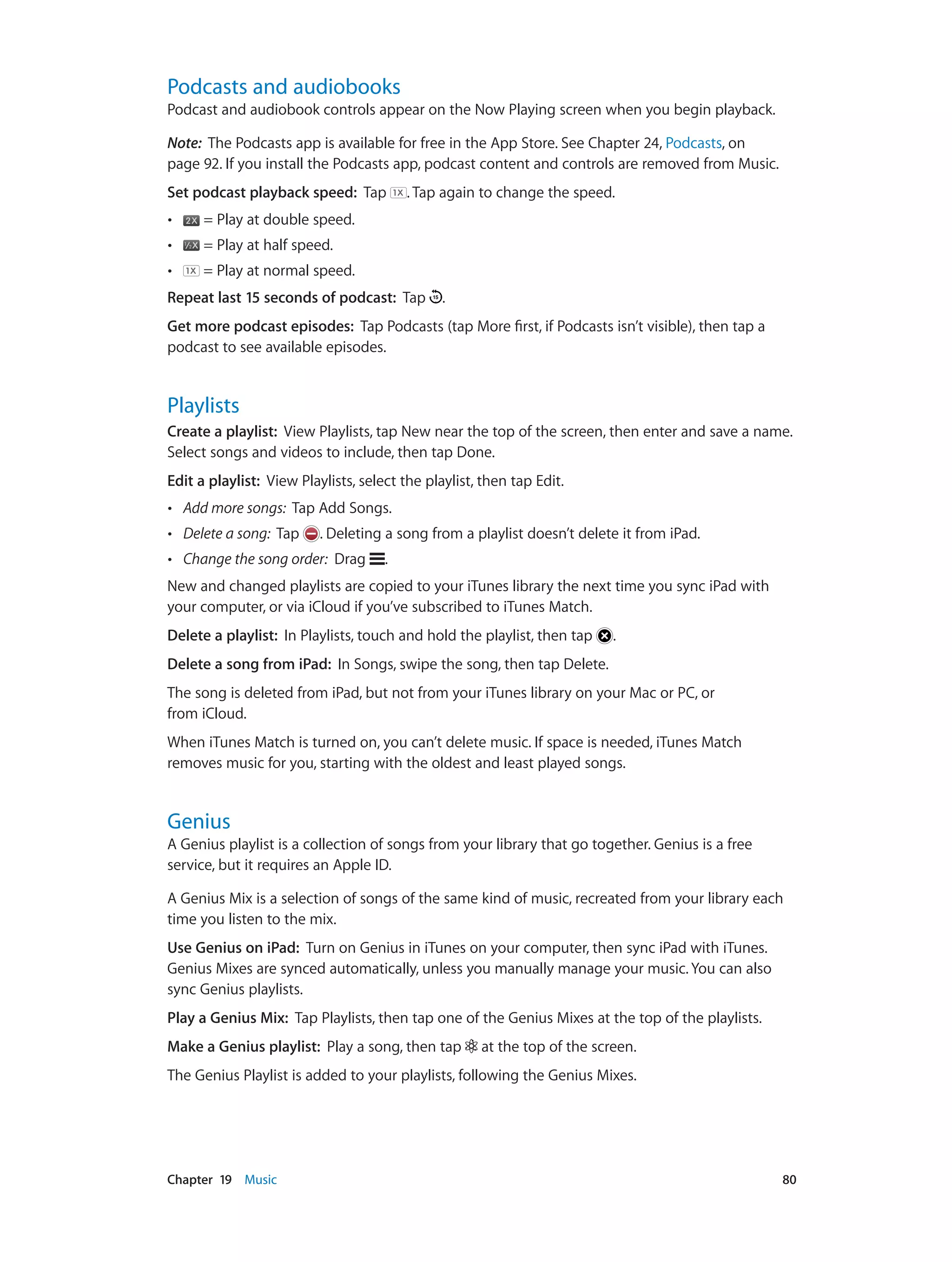 Chapter 19    Music	 80
Podcasts and audiobooks
Podcast and audiobook controls appear on the Now Playing screen when you begin playback.
Note:  The Podcasts app is available for free in the App Store. See Chapter 24, Podcasts, on
page 92. If you install the Podcasts app, podcast content and controls are removed from Music.
Set podcast playback speed: Tap . Tap again to change the speed.
•• = Play at double speed.
•• = Play at half speed.
•• = Play at normal speed.
Repeat last 15 seconds of podcast: Tap .
Get more podcast episodes: Tap Podcasts (tap More first, if Podcasts isn’t visible), then tap a
podcast to see available episodes.
Playlists
Create a playlist:  View Playlists, tap New near the top of the screen, then enter and save a name.
Select songs and videos to include, then tap Done.
Edit a playlist:  View Playlists, select the playlist, then tap Edit.
•• Add more songs: Tap Add Songs.
•• Delete a song: Tap . Deleting a song from a playlist doesn’t delete it from iPad.
•• Change the song order: Drag .
New and changed playlists are copied to your iTunes library the next time you sync iPad with
your computer, or via iCloud if you’ve subscribed to iTunes Match.
Delete a playlist: In Playlists, touch and hold the playlist, then tap .
Delete a song from iPad: In Songs, swipe the song, then tap Delete.
The song is deleted from iPad, but not from your iTunes library on your Mac or PC, or
from iCloud.
When iTunes Match is turned on, you can’t delete music. If space is needed, iTunes Match
removes music for you, starting with the oldest and least played songs.
Genius
A Genius playlist is a collection of songs from your library that go together. Genius is a free
service, but it requires an Apple ID.
A Genius Mix is a selection of songs of the same kind of music, recreated from your library each
time you listen to the mix.
Use Genius on iPad: Turn on Genius in iTunes on your computer, then sync iPad with iTunes.
Genius Mixes are synced automatically, unless you manually manage your music. You can also
sync Genius playlists.
Play a Genius Mix:  Tap Playlists, then tap one of the Genius Mixes at the top of the playlists.
Make a Genius playlist:  Play a song, then tap at the top of the screen.
The Genius Playlist is added to your playlists, following the Genius Mixes.
 