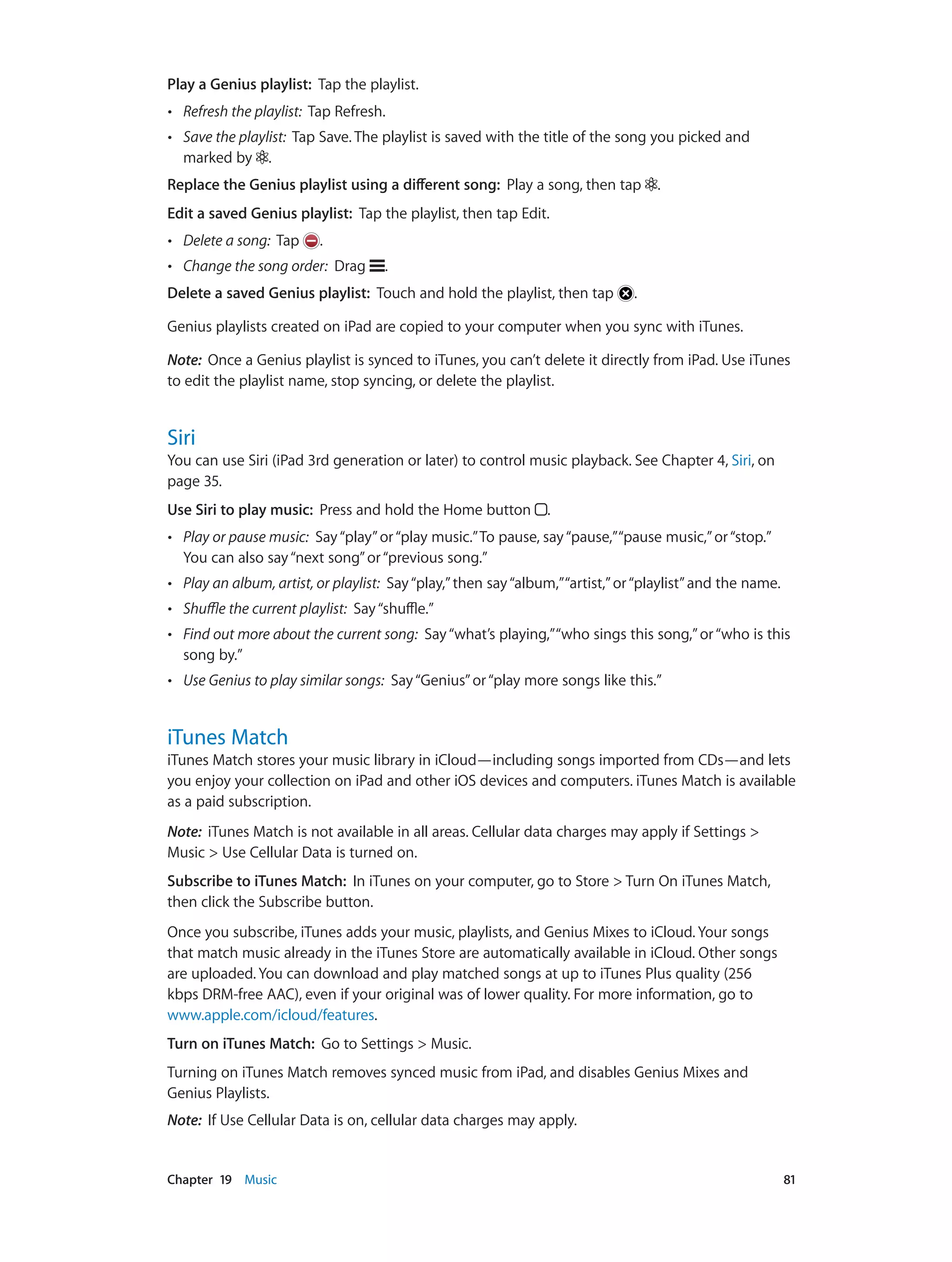 Chapter 19    Music	 81
Play a Genius playlist: Tap the playlist.
•• Refresh the playlist: Tap Refresh.
•• Save the playlist: Tap Save. The playlist is saved with the title of the song you picked and
marked by .
Replace the Genius playlist using a different song: Play a song, then tap .
Edit a saved Genius playlist: Tap the playlist, then tap Edit.
•• Delete a song: Tap .
•• Change the song order: Drag .
Delete a saved Genius playlist: Touch and hold the playlist, then tap .
Genius playlists created on iPad are copied to your computer when you sync with iTunes.
Note:  Once a Genius playlist is synced to iTunes, you can’t delete it directly from iPad. Use iTunes
to edit the playlist name, stop syncing, or delete the playlist.
Siri
You can use Siri (iPad 3rd generation or later) to control music playback. See Chapter 4, Siri, on
page 35.
Use Siri to play music: Press and hold the Home button .
•• Play or pause music: Say“play”or“play music.”To pause, say“pause,”“pause music,”or“stop.”
You can also say“next song”or“previous song.”
•• Play an album, artist, or playlist: Say“play,”then say“album,”“artist,”or“playlist”and the name.
•• Shuffle the current playlist: Say“shuffle.”
•• Find out more about the current song: Say“what’s playing,”“who sings this song,”or“who is this
song by.”
•• Use Genius to play similar songs: Say“Genius”or“play more songs like this.”
iTunes Match
iTunes Match stores your music library in iCloud—including songs imported from CDs—and lets
you enjoy your collection on iPad and other iOS devices and computers. iTunes Match is available
as a paid subscription.
Note:  iTunes Match is not available in all areas. Cellular data charges may apply if Settings >
Music > Use Cellular Data is turned on.
Subscribe to iTunes Match:  In iTunes on your computer, go to Store > Turn On iTunes Match,
then click the Subscribe button.
Once you subscribe, iTunes adds your music, playlists, and Genius Mixes to iCloud. Your songs
that match music already in the iTunes Store are automatically available in iCloud. Other songs
are uploaded. You can download and play matched songs at up to iTunes Plus quality (256
kbps DRM-free AAC), even if your original was of lower quality. For more information, go to
www.apple.com/icloud/features.
Turn on iTunes Match: Go to Settings > Music.
Turning on iTunes Match removes synced music from iPad, and disables Genius Mixes and
Genius Playlists.
Note:  If Use Cellular Data is on, cellular data charges may apply.
 