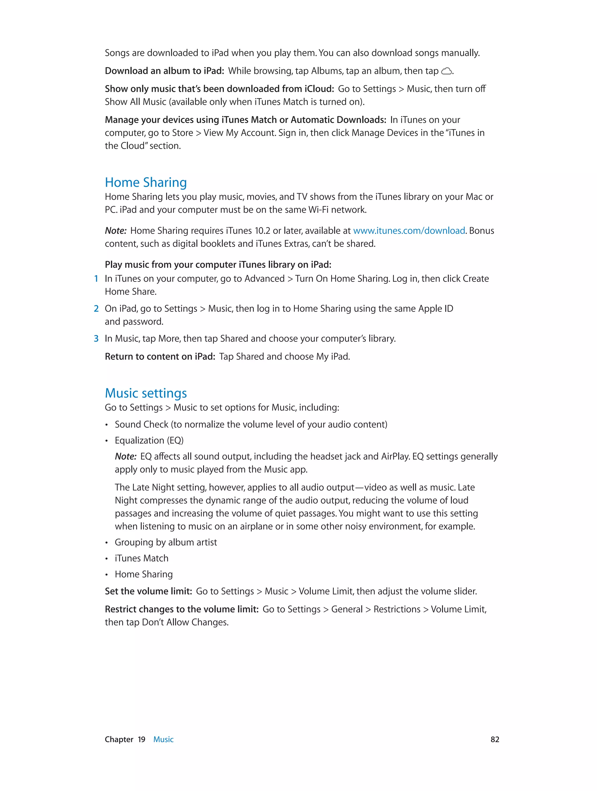 Chapter 19    Music	 82
Songs are downloaded to iPad when you play them. You can also download songs manually.
Download an album to iPad:  While browsing, tap Albums, tap an album, then tap .
Show only music that’s been downloaded from iCloud:  Go to Settings > Music, then turn off
Show All Music (available only when iTunes Match is turned on).
Manage your devices using iTunes Match or Automatic Downloads:  In iTunes on your
computer, go to Store > View My Account. Sign in, then click Manage Devices in the“iTunes in
the Cloud”section.
Home Sharing
Home Sharing lets you play music, movies, and TV shows from the iTunes library on your Mac or
PC. iPad and your computer must be on the same Wi-Fi network.
Note:  Home Sharing requires iTunes 10.2 or later, available at www.itunes.com/download. Bonus
content, such as digital booklets and iTunes Extras, can’t be shared.
Play music from your computer iTunes library on iPad:
	1	 In iTunes on your computer, go to Advanced > Turn On Home Sharing. Log in, then click Create
Home Share.
	2	 On iPad, go to Settings > Music, then log in to Home Sharing using the same Apple ID
and password.
	3	 In Music, tap More, then tap Shared and choose your computer’s library.
Return to content on iPad: Tap Shared and choose My iPad.
Music settings
Go to Settings > Music to set options for Music, including:
•• Sound Check (to normalize the volume level of your audio content)
•• Equalization (EQ)
Note:  EQ affects all sound output, including the headset jack and AirPlay. EQ settings generally
apply only to music played from the Music app.
The Late Night setting, however, applies to all audio output—video as well as music. Late
Night compresses the dynamic range of the audio output, reducing the volume of loud
passages and increasing the volume of quiet passages. You might want to use this setting
when listening to music on an airplane or in some other noisy environment, for example.
•• Grouping by album artist
•• iTunes Match
•• Home Sharing
Set the volume limit:  Go to Settings > Music > Volume Limit, then adjust the volume slider.
Restrict changes to the volume limit:  Go to Settings > General > Restrictions > Volume Limit,
then tap Don’t Allow Changes.
 