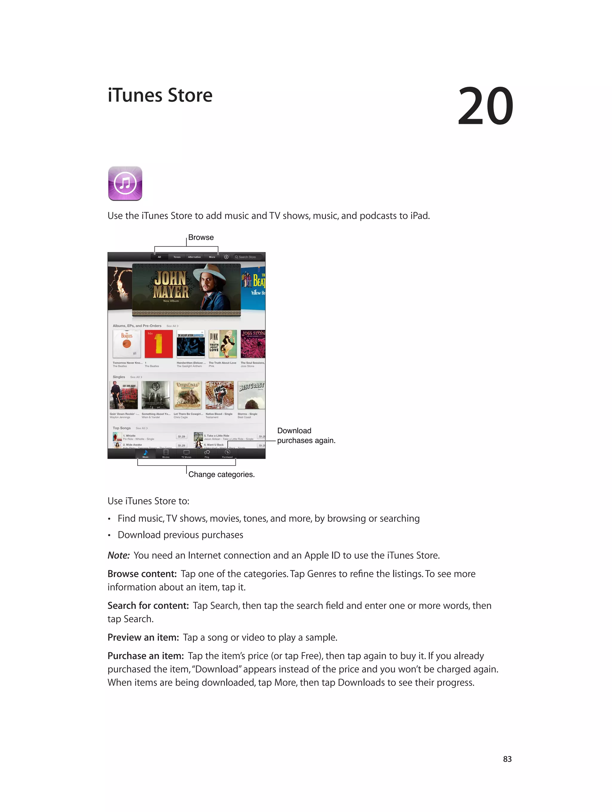 20
		 83
iTunes Store
Use the iTunes Store to add music and TV shows, music, and podcasts to iPad.
BrowseBrowse
Download
purchases again.
Download
purchases again.
Change categories.Change categories.
Use iTunes Store to:
•• Find music, TV shows, movies, tones, and more, by browsing or searching
•• Download previous purchases
Note:  You need an Internet connection and an Apple ID to use the iTunes Store.
Browse content:  Tap one of the categories. Tap Genres to refine the listings. To see more
information about an item, tap it.
Search for content: Tap Search, then tap the search field and enter one or more words, then
tap Search.
Preview an item: Tap a song or video to play a sample.
Purchase an item: Tap the item’s price (or tap Free), then tap again to buy it. If you already
purchased the item,“Download”appears instead of the price and you won’t be charged again.
When items are being downloaded, tap More, then tap Downloads to see their progress.
 