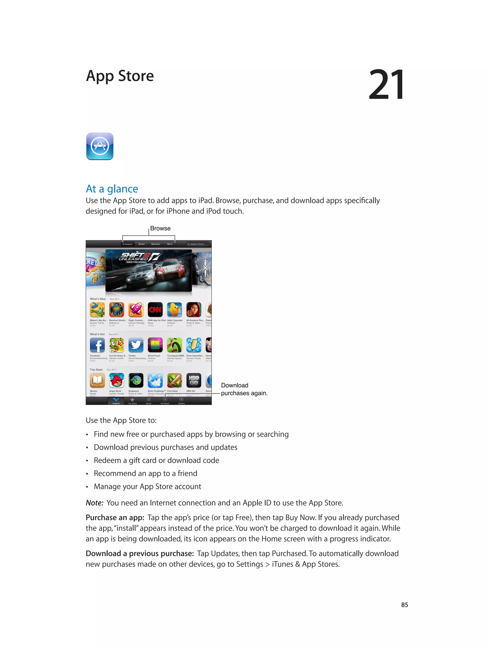 21
		 85
App Store
At a glance
Use the App Store to add apps to iPad. Browse, purchase, and download apps specifically
designed for iPad, or for iPhone and iPod touch.
BrowseBrowse
Download
purchases again.
Download
purchases again.
Use the App Store to:
•• Find new free or purchased apps by browsing or searching
•• Download previous purchases and updates
•• Redeem a gift card or download code
•• Recommend an app to a friend
•• Manage your App Store account
Note:  You need an Internet connection and an Apple ID to use the App Store.
Purchase an app: Tap the app’s price (or tap Free), then tap Buy Now. If you already purchased
the app,“install”appears instead of the price. You won’t be charged to download it again. While
an app is being downloaded, its icon appears on the Home screen with a progress indicator.
Download a previous purchase: Tap Updates, then tap Purchased. To automatically download
new purchases made on other devices, go to Settings > iTunes & App Stores.
 