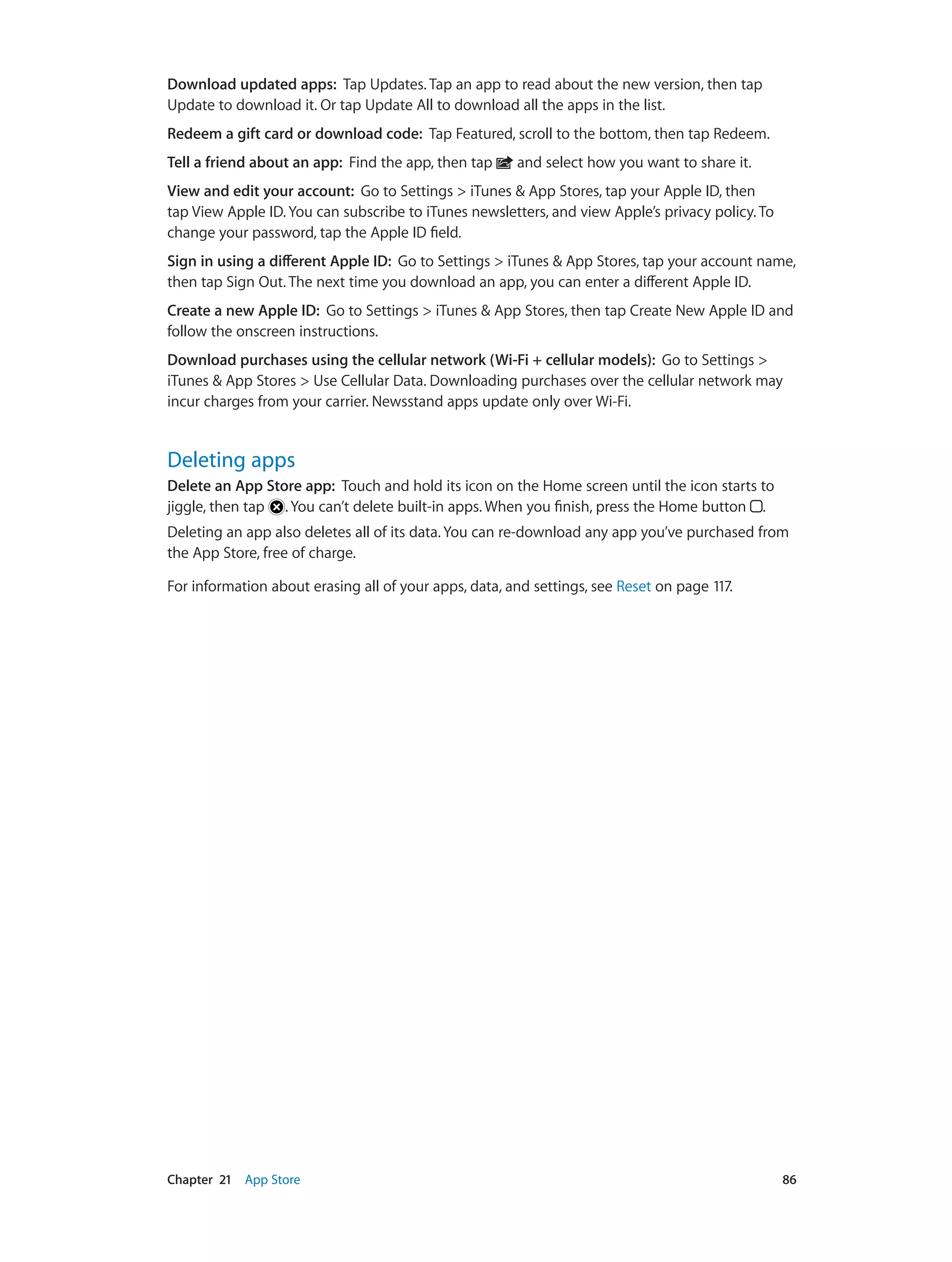 Chapter 21    App Store	 86
Download updated apps: Tap Updates. Tap an app to read about the new version, then tap
Update to download it. Or tap Update All to download all the apps in the list.
Redeem a gift card or download code: Tap Featured, scroll to the bottom, then tap Redeem.
Tell a friend about an app: Find the app, then tap and select how you want to share it.
View and edit your account: Go to Settings > iTunes & App Stores, tap your Apple ID, then
tap View Apple ID. You can subscribe to iTunes newsletters, and view Apple’s privacy policy. To
change your password, tap the Apple ID field.
Sign in using a different Apple ID: Go to Settings > iTunes & App Stores, tap your account name,
then tap Sign Out. The next time you download an app, you can enter a different Apple ID.
Create a new Apple ID: Go to Settings > iTunes & App Stores, then tap Create New Apple ID and
follow the onscreen instructions.
Download purchases using the cellular network (Wi-Fi + cellular models): Go to Settings >
iTunes & App Stores > Use Cellular Data. Downloading purchases over the cellular network may
incur charges from your carrier. Newsstand apps update only over Wi-Fi.
Deleting apps
Delete an App Store app:  Touch and hold its icon on the Home screen until the icon starts to
jiggle, then tap . You can’t delete built-in apps. When you finish, press the Home button .
Deleting an app also deletes all of its data. You can re-download any app you’ve purchased from
the App Store, free of charge.
For information about erasing all of your apps, data, and settings, see Reset on page 117.
 