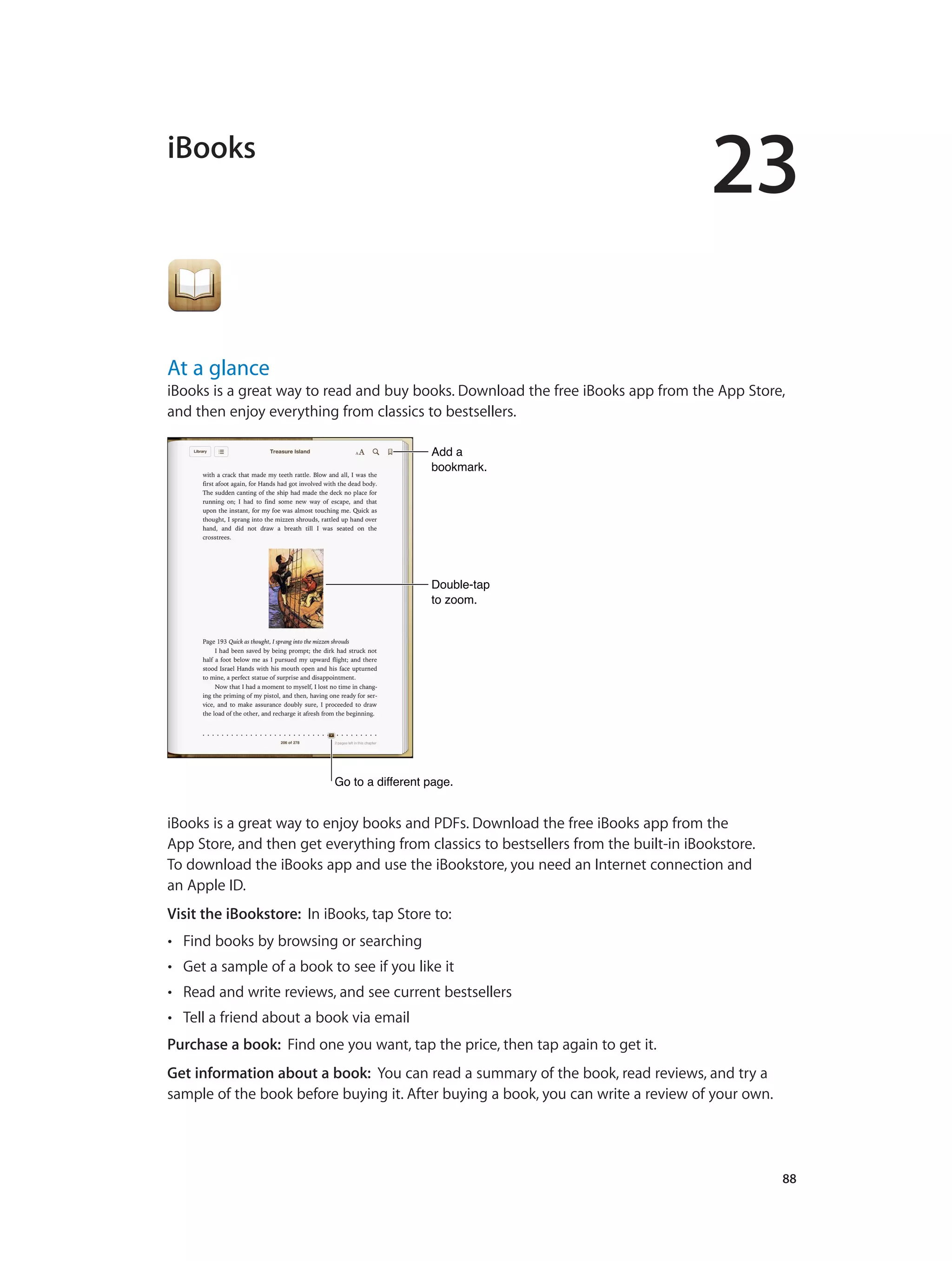 23
		 88
iBooks
At a glance
iBooks is a great way to read and buy books. Download the free iBooks app from the App Store,
and then enjoy everything from classics to bestsellers.
Add a
bookmark.
Add a
bookmark.
Double-tap
to zoom.
Double-tap
to zoom.
Go to a different page.Go to a different page.
iBooks is a great way to enjoy books and PDFs. Download the free iBooks app from the
App Store, and then get everything from classics to bestsellers from the built-in iBookstore.
To download the iBooks app and use the iBookstore, you need an Internet connection and
an Apple ID.
Visit the iBookstore: In iBooks, tap Store to:
•• Find books by browsing or searching
•• Get a sample of a book to see if you like it
•• Read and write reviews, and see current bestsellers
•• Tell a friend about a book via email
Purchase a book: Find one you want, tap the price, then tap again to get it.
Get information about a book: You can read a summary of the book, read reviews, and try a
sample of the book before buying it. After buying a book, you can write a review of your own.
 