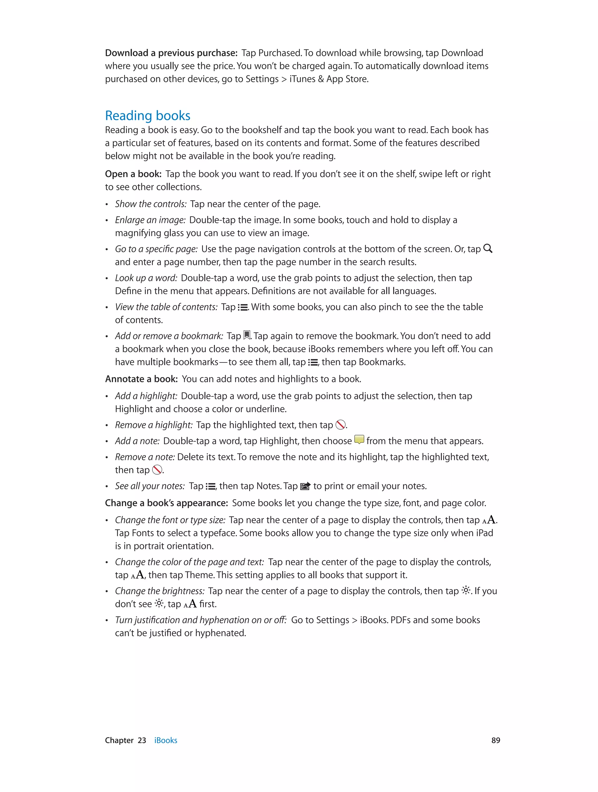 Chapter 23    iBooks	 89
Download a previous purchase: Tap Purchased. To download while browsing, tap Download
where you usually see the price. You won’t be charged again. To automatically download items
purchased on other devices, go to Settings > iTunes & App Store.
Reading books
Reading a book is easy. Go to the bookshelf and tap the book you want to read. Each book has
a particular set of features, based on its contents and format. Some of the features described
below might not be available in the book you’re reading.
Open a book: Tap the book you want to read. If you don’t see it on the shelf, swipe left or right
to see other collections.
•• Show the controls: Tap near the center of the page.
•• Enlarge an image: Double-tap the image. In some books, touch and hold to display a
magnifying glass you can use to view an image.
•• Go to a specific page: Use the page navigation controls at the bottom of the screen. Or, tap
and enter a page number, then tap the page number in the search results.
•• Look up a word: Double-tap a word, use the grab points to adjust the selection, then tap
Define in the menu that appears. Definitions are not available for all languages.
•• View the table of contents: Tap . With some books, you can also pinch to see the the table
of contents.
•• Add or remove a bookmark: Tap . Tap again to remove the bookmark. You don’t need to add
a bookmark when you close the book, because iBooks remembers where you left off. You can
have multiple bookmarks—to see them all, tap , then tap Bookmarks.
Annotate a book: You can add notes and highlights to a book.
•• Add a highlight: Double-tap a word, use the grab points to adjust the selection, then tap
Highlight and choose a color or underline.
•• Remove a highlight: Tap the highlighted text, then tap .
•• Add a note: Double-tap a word, tap Highlight, then choose from the menu that appears.
•• Remove a note: Delete its text. To remove the note and its highlight, tap the highlighted text,
then tap .
•• See all your notes: Tap , then tap Notes. Tap to print or email your notes.
Change a book’s appearance: Some books let you change the type size, font, and page color.
•• Change the font or type size: Tap near the center of a page to display the controls, then tap .
Tap Fonts to select a typeface. Some books allow you to change the type size only when iPad
is in portrait orientation.
•• Change the color of the page and text: Tap near the center of the page to display the controls,
tap , then tap Theme. This setting applies to all books that support it.
•• Change the brightness: Tap near the center of a page to display the controls, then tap . If you
don’t see , tap first.
•• Turn justification and hyphenation on or off: Go to Settings > iBooks. PDFs and some books
can’t be justified or hyphenated.
 