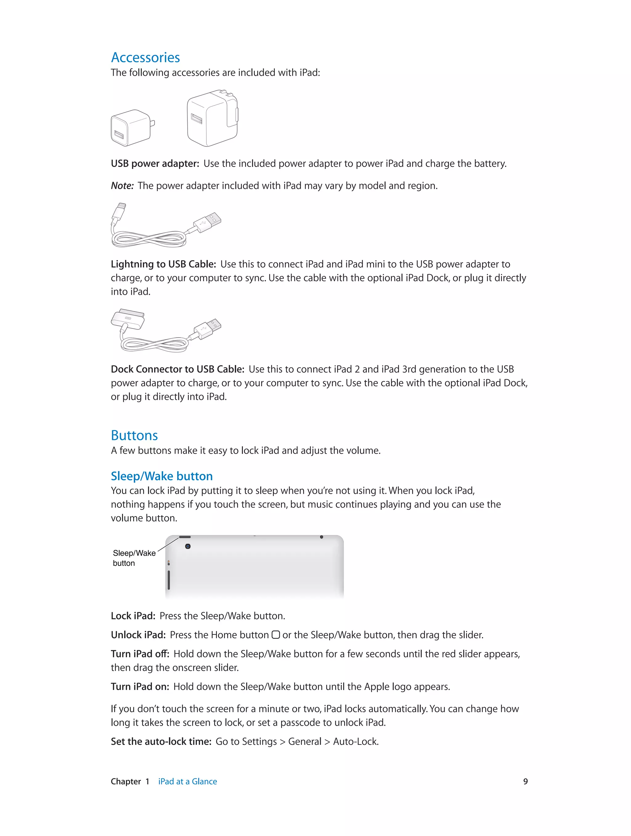 Chapter 1    iPad at a Glance	 9
Accessories
The following accessories are included with iPad:
USB power adapter:  Use the included power adapter to power iPad and charge the battery.
Note:  The power adapter included with iPad may vary by model and region.
Lightning to USB Cable:  Use this to connect iPad and iPad mini to the USB power adapter to
charge, or to your computer to sync. Use the cable with the optional iPad Dock, or plug it directly
into iPad.
Dock Connector to USB Cable:  Use this to connect iPad 2 and iPad 3rd generation to the USB
power adapter to charge, or to your computer to sync. Use the cable with the optional iPad Dock,
or plug it directly into iPad.
Buttons
A few buttons make it easy to lock iPad and adjust the volume.
Sleep/Wake button
You can lock iPad by putting it to sleep when you’re not using it. When you lock iPad,
nothing happens if you touch the screen, but music continues playing and you can use the
volume button.
Sleep/Wake
button
Sleep/Wake
button
Lock iPad:  Press the Sleep/Wake button.
Unlock iPad:  Press the Home button or the Sleep/Wake button, then drag the slider.
Turn iPad off:  Hold down the Sleep/Wake button for a few seconds until the red slider appears,
then drag the onscreen slider.
Turn iPad on:  Hold down the Sleep/Wake button until the Apple logo appears.
If you don’t touch the screen for a minute or two, iPad locks automatically. You can change how
long it takes the screen to lock, or set a passcode to unlock iPad.
Set the auto-lock time:  Go to Settings > General > Auto-Lock.
 