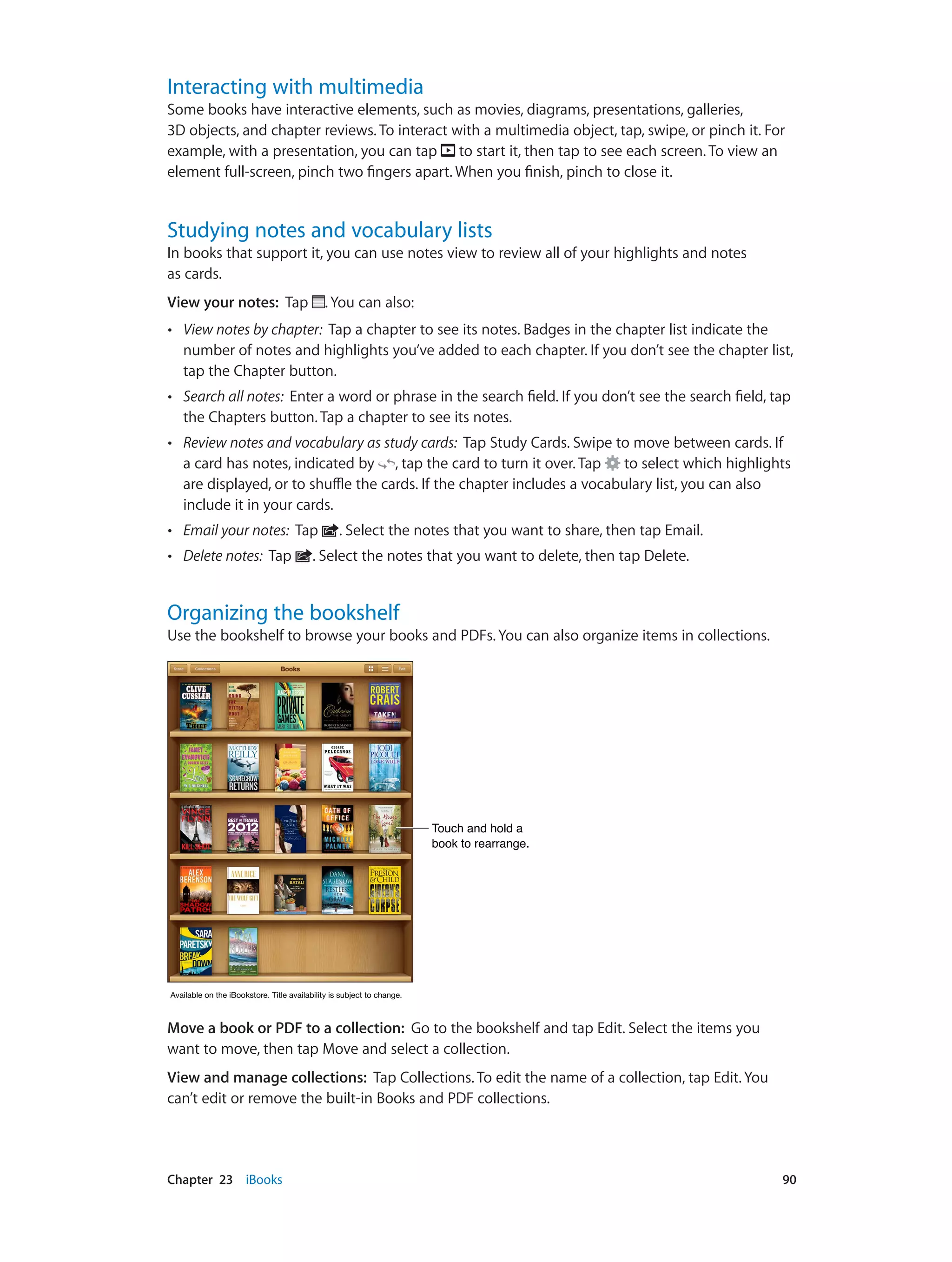 Chapter 23    iBooks	 90
Interacting with multimedia
Some books have interactive elements, such as movies, diagrams, presentations, galleries,
3D objects, and chapter reviews. To interact with a multimedia object, tap, swipe, or pinch it. For
example, with a presentation, you can tap to start it, then tap to see each screen. To view an
element full-screen, pinch two fingers apart. When you finish, pinch to close it.
Studying notes and vocabulary lists
In books that support it, you can use notes view to review all of your highlights and notes
as cards.
View your notes: Tap . You can also:
•• View notes by chapter: Tap a chapter to see its notes. Badges in the chapter list indicate the
number of notes and highlights you’ve added to each chapter. If you don’t see the chapter list,
tap the Chapter button.
•• Search all notes: Enter a word or phrase in the search field. If you don’t see the search field, tap
the Chapters button. Tap a chapter to see its notes.
•• Review notes and vocabulary as study cards: Tap Study Cards. Swipe to move between cards. If
a card has notes, indicated by , tap the card to turn it over. Tap to select which highlights
are displayed, or to shuffle the cards. If the chapter includes a vocabulary list, you can also
include it in your cards.
•• Email your notes: Tap . Select the notes that you want to share, then tap Email.
•• Delete notes: Tap . Select the notes that you want to delete, then tap Delete.
Organizing the bookshelf
Use the bookshelf to browse your books and PDFs. You can also organize items in collections.
Touch and hold a
book to rearrange.
Touch and hold a
book to rearrange.
Available on the iBookstore. Title availability is subject to change.Available on the iBookstore. Title availability is subject to change.
Move a book or PDF to a collection:  Go to the bookshelf and tap Edit. Select the items you
want to move, then tap Move and select a collection.
View and manage collections: Tap Collections. To edit the name of a collection, tap Edit. You
can’t edit or remove the built-in Books and PDF collections.
 