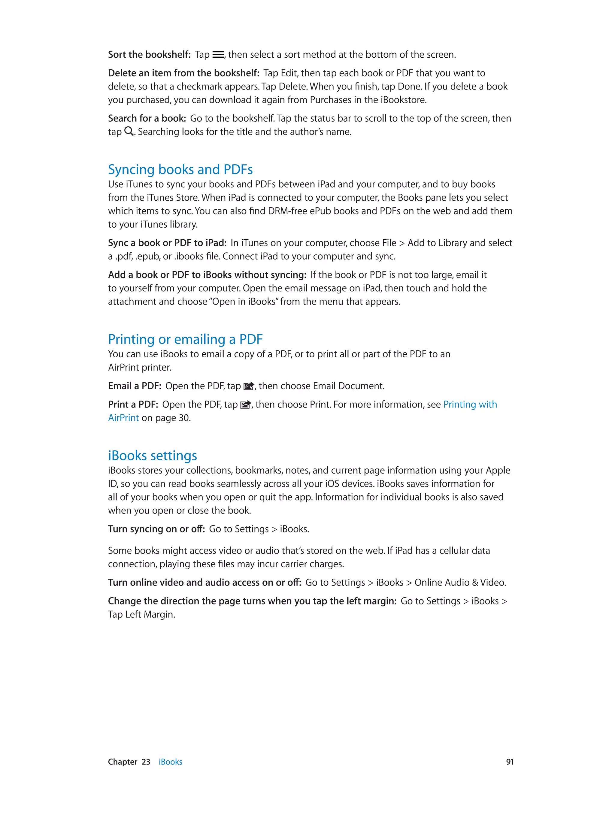 Chapter 23    iBooks	 91
Sort the bookshelf: Tap , then select a sort method at the bottom of the screen.
Delete an item from the bookshelf: Tap Edit, then tap each book or PDF that you want to
delete, so that a checkmark appears. Tap Delete. When you finish, tap Done. If you delete a book
you purchased, you can download it again from Purchases in the iBookstore.
Search for a book: Go to the bookshelf. Tap the status bar to scroll to the top of the screen, then
tap . Searching looks for the title and the author’s name.
Syncing books and PDFs
Use iTunes to sync your books and PDFs between iPad and your computer, and to buy books
from the iTunes Store. When iPad is connected to your computer, the Books pane lets you select
which items to sync. You can also find DRM-free ePub books and PDFs on the web and add them
to your iTunes library.
Sync a book or PDF to iPad:  In iTunes on your computer, choose File > Add to Library and select
a .pdf, .epub, or .ibooks file. Connect iPad to your computer and sync.
Add a book or PDF to iBooks without syncing: If the book or PDF is not too large, email it
to yourself from your computer. Open the email message on iPad, then touch and hold the
attachment and choose“Open in iBooks”from the menu that appears.
Printing or emailing a PDF
You can use iBooks to email a copy of a PDF, or to print all or part of the PDF to an
AirPrint printer.
Email a PDF:  Open the PDF, tap , then choose Email Document.
Print a PDF: Open the PDF, tap , then choose Print. For more information, see Printing with
AirPrint on page 30.
iBooks settings
iBooks stores your collections, bookmarks, notes, and current page information using your Apple
ID, so you can read books seamlessly across all your iOS devices. iBooks saves information for
all of your books when you open or quit the app. Information for individual books is also saved
when you open or close the book.
Turn syncing on or off:  Go to Settings > iBooks.
Some books might access video or audio that’s stored on the web. If iPad has a cellular data
connection, playing these files may incur carrier charges.
Turn online video and audio access on or off: Go to Settings > iBooks > Online Audio & Video.
Change the direction the page turns when you tap the left margin: Go to Settings > iBooks >
Tap Left Margin.
 