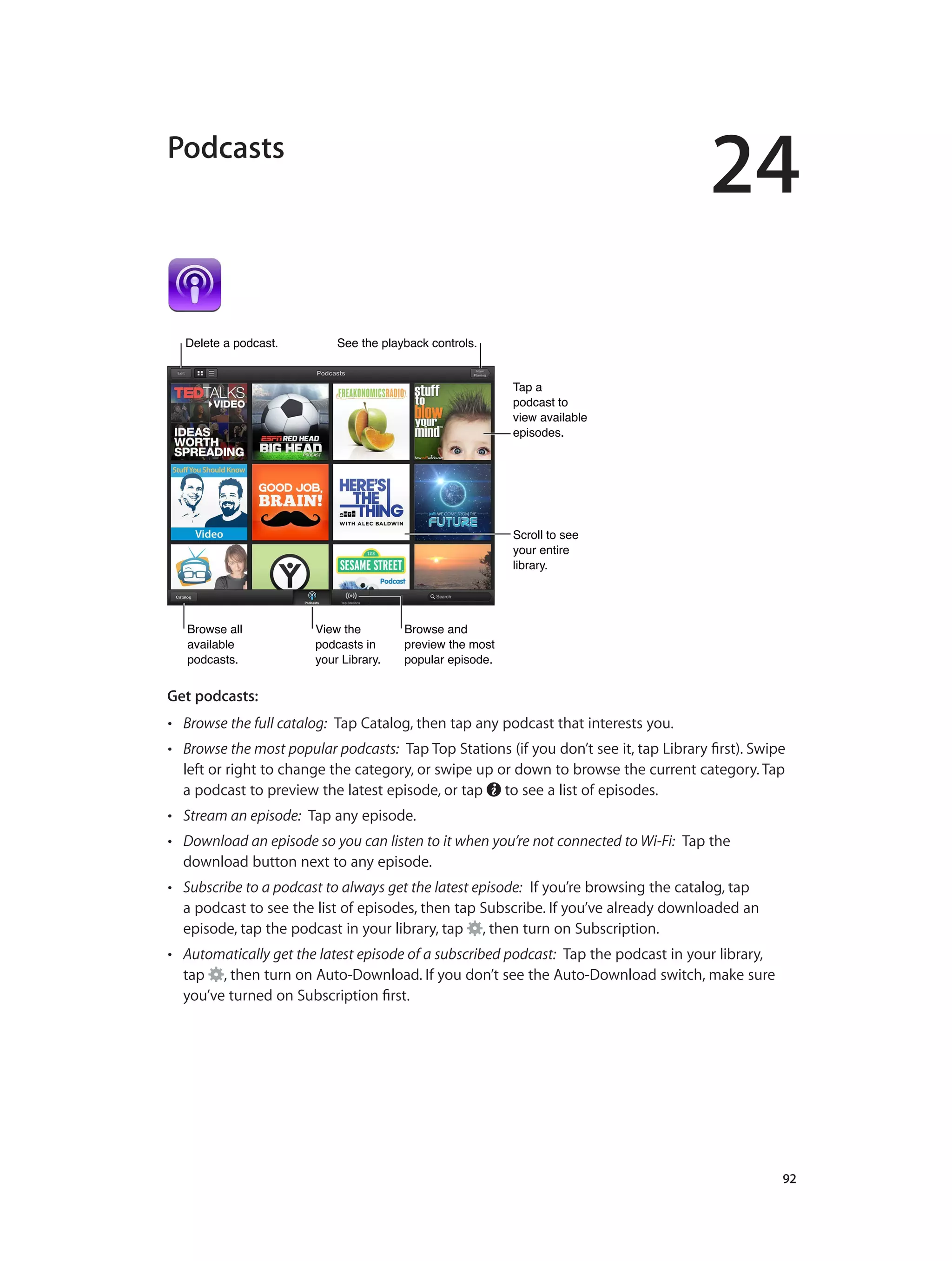 24
		 92
Podcasts
View the
podcasts in
your Library.
View the
podcasts in
your Library.
Browse all
available
podcasts.
Browse all
available
podcasts.
Browse and
preview the most
popular episode.
Browse and
preview the most
popular episode.
Scroll to see
your entire
library.
Scroll to see
your entire
library.
Tap a
podcast to
view available
episodes.
Tap a
podcast to
view available
episodes.
Delete a podcast.Delete a podcast. See the playback controls.See the playback controls.
Get podcasts:  
•• Browse the full catalog:  Tap Catalog, then tap any podcast that interests you.
•• Browse the most popular podcasts:  Tap Top Stations (if you don’t see it, tap Library first). Swipe
left or right to change the category, or swipe up or down to browse the current category. Tap
a podcast to preview the latest episode, or tap to see a list of episodes.
•• Stream an episode:  Tap any episode.
•• Download an episode so you can listen to it when you’re not connected to Wi-Fi:  Tap the
download button next to any episode.
•• Subscribe to a podcast to always get the latest episode:  If you’re browsing the catalog, tap
a podcast to see the list of episodes, then tap Subscribe. If you’ve already downloaded an
episode, tap the podcast in your library, tap , then turn on Subscription.
•• Automatically get the latest episode of a subscribed podcast:  Tap the podcast in your library,
tap , then turn on Auto-Download. If you don’t see the Auto-Download switch, make sure
you’ve turned on Subscription first.
 