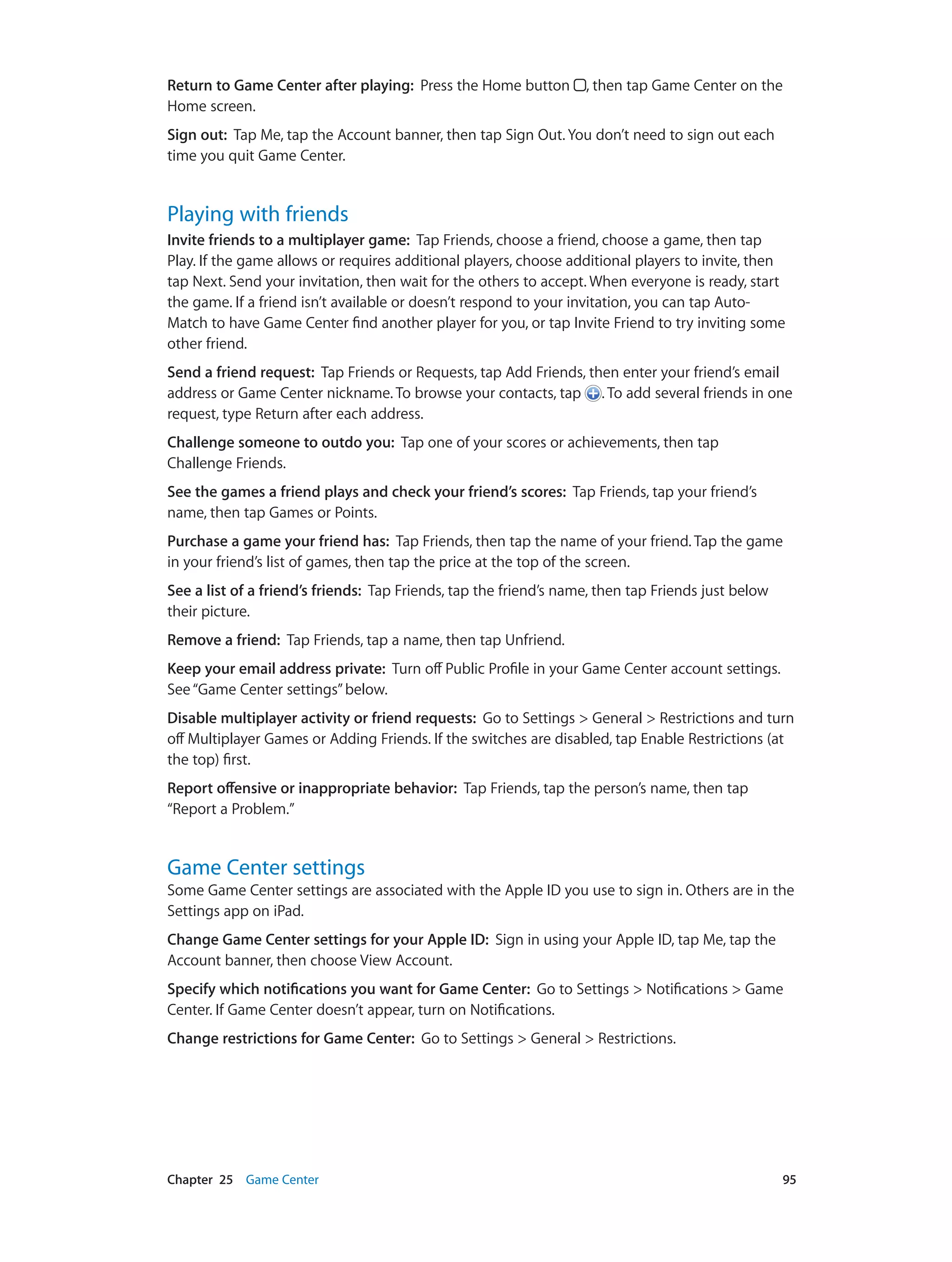 Chapter 25    Game Center	 95
Return to Game Center after playing:  Press the Home button , then tap Game Center on the
Home screen.
Sign out:  Tap Me, tap the Account banner, then tap Sign Out. You don’t need to sign out each
time you quit Game Center.
Playing with friends
Invite friends to a multiplayer game:  Tap Friends, choose a friend, choose a game, then tap
Play. If the game allows or requires additional players, choose additional players to invite, then
tap Next. Send your invitation, then wait for the others to accept. When everyone is ready, start
the game. If a friend isn’t available or doesn’t respond to your invitation, you can tap Auto-
Match to have Game Center find another player for you, or tap Invite Friend to try inviting some
other friend.
Send a friend request:  Tap Friends or Requests, tap Add Friends, then enter your friend’s email
address or Game Center nickname. To browse your contacts, tap . To add several friends in one
request, type Return after each address.
Challenge someone to outdo you:  Tap one of your scores or achievements, then tap
Challenge Friends.
See the games a friend plays and check your friend’s scores:  Tap Friends, tap your friend’s
name, then tap Games or Points.
Purchase a game your friend has:  Tap Friends, then tap the name of your friend. Tap the game
in your friend’s list of games, then tap the price at the top of the screen.
See a list of a friend’s friends:  Tap Friends, tap the friend’s name, then tap Friends just below
their picture.
Remove a friend:  Tap Friends, tap a name, then tap Unfriend.
Keep your email address private:  Turn off Public Profile in your Game Center account settings.
See“Game Center settings”below.
Disable multiplayer activity or friend requests:  Go to Settings > General > Restrictions and turn
off Multiplayer Games or Adding Friends. If the switches are disabled, tap Enable Restrictions (at
the top) first.
Report offensive or inappropriate behavior:  Tap Friends, tap the person’s name, then tap
“Report a Problem.”
Game Center settings
Some Game Center settings are associated with the Apple ID you use to sign in. Others are in the
Settings app on iPad.
Change Game Center settings for your Apple ID:  Sign in using your Apple ID, tap Me, tap the
Account banner, then choose View Account.
Specify which notifications you want for Game Center:  Go to Settings > Notifications > Game
Center. If Game Center doesn’t appear, turn on Notifications.
Change restrictions for Game Center:  Go to Settings > General > Restrictions.
 