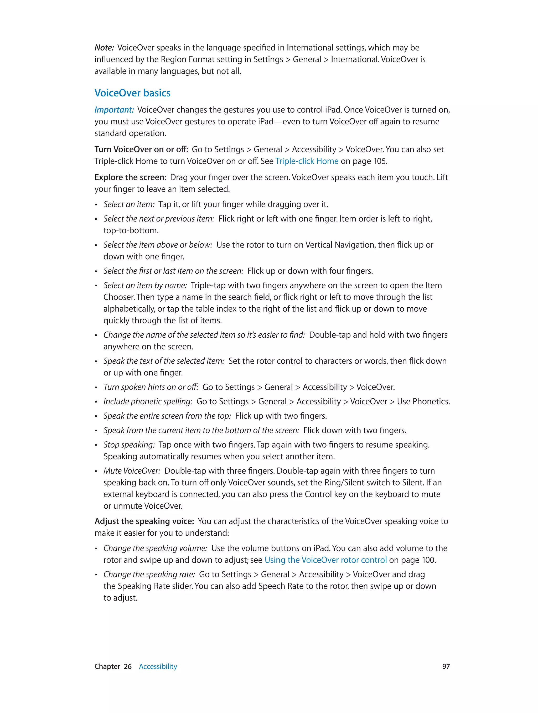 Chapter 26    Accessibility	 97
Note:  VoiceOver speaks in the language specified in International settings, which may be
influenced by the Region Format setting in Settings > General > International. VoiceOver is
available in many languages, but not all.
VoiceOver basics
Important:  VoiceOver changes the gestures you use to control iPad. Once VoiceOver is turned on,
you must use VoiceOver gestures to operate iPad—even to turn VoiceOver off again to resume
standard operation.
Turn VoiceOver on or off:  Go to Settings > General > Accessibility > VoiceOver. You can also set
Triple-click Home to turn VoiceOver on or off. See Triple-click Home on page 105.
Explore the screen:  Drag your finger over the screen. VoiceOver speaks each item you touch. Lift
your finger to leave an item selected.
•• Select an item:  Tap it, or lift your finger while dragging over it.
•• Select the next or previous item:  Flick right or left with one finger. Item order is left-to-right,
top-to-bottom.
•• Select the item above or below:  Use the rotor to turn on Vertical Navigation, then flick up or
down with one finger.
•• Select the first or last item on the screen:  Flick up or down with four fingers.
•• Select an item by name:  Triple-tap with two fingers anywhere on the screen to open the Item
Chooser. Then type a name in the search field, or flick right or left to move through the list
alphabetically, or tap the table index to the right of the list and flick up or down to move
quickly through the list of items.
•• Change the name of the selected item so it’s easier to find:  Double-tap and hold with two fingers
anywhere on the screen.
•• Speak the text of the selected item:  Set the rotor control to characters or words, then flick down
or up with one finger.
•• Turn spoken hints on or off:  Go to Settings > General > Accessibility > VoiceOver.
•• Include phonetic spelling:  Go to Settings > General > Accessibility > VoiceOver > Use Phonetics.
•• Speak the entire screen from the top:  Flick up with two fingers.
•• Speak from the current item to the bottom of the screen:  Flick down with two fingers.
•• Stop speaking:  Tap once with two fingers. Tap again with two fingers to resume speaking.
Speaking automatically resumes when you select another item.
•• Mute VoiceOver:  Double-tap with three fingers. Double-tap again with three fingers to turn
speaking back on. To turn off only VoiceOver sounds, set the Ring/Silent switch to Silent. If an
external keyboard is connected, you can also press the Control key on the keyboard to mute
or unmute VoiceOver.
Adjust the speaking voice:  You can adjust the characteristics of the VoiceOver speaking voice to
make it easier for you to understand:
•• Change the speaking volume:  Use the volume buttons on iPad. You can also add volume to the
rotor and swipe up and down to adjust; see Using the VoiceOver rotor control on page 100.
•• Change the speaking rate:  Go to Settings > General > Accessibility > VoiceOver and drag
the Speaking Rate slider. You can also add Speech Rate to the rotor, then swipe up or down
to adjust.
 