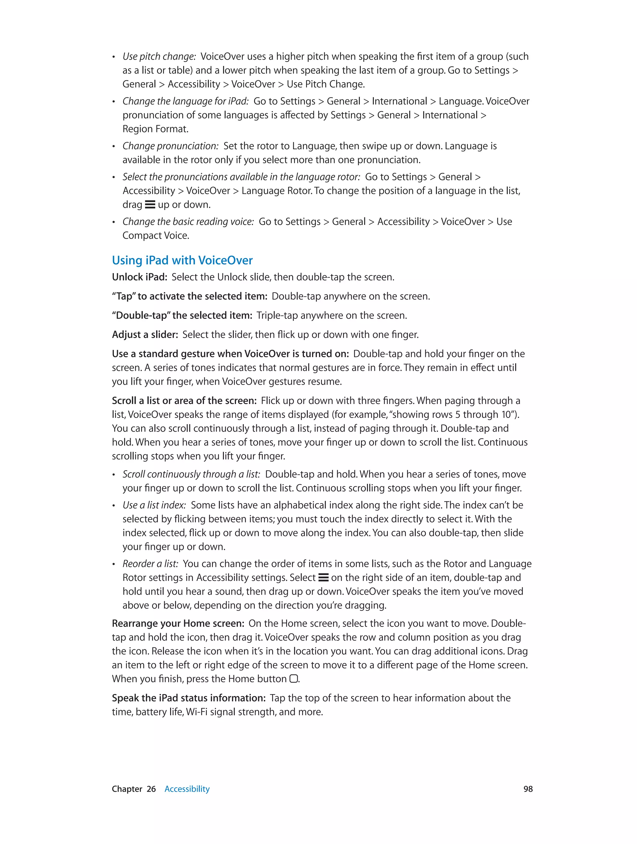 Chapter 26    Accessibility	 98
•• Use pitch change:  VoiceOver uses a higher pitch when speaking the first item of a group (such
as a list or table) and a lower pitch when speaking the last item of a group. Go to Settings >
General > Accessibility > VoiceOver > Use Pitch Change.
•• Change the language for iPad:  Go to Settings > General > International > Language. VoiceOver
pronunciation of some languages is affected by Settings > General > International >
Region Format.
•• Change pronunciation:  Set the rotor to Language, then swipe up or down. Language is
available in the rotor only if you select more than one pronunciation.
•• Select the pronunciations available in the language rotor:  Go to Settings > General >
Accessibility > VoiceOver > Language Rotor. To change the position of a language in the list,
drag up or down.
•• Change the basic reading voice:  Go to Settings > General > Accessibility > VoiceOver > Use
Compact Voice.
Using iPad with VoiceOver
Unlock iPad:  Select the Unlock slide, then double-tap the screen.
“Tap”to activate the selected item:  Double-tap anywhere on the screen.
“Double-tap”the selected item:  Triple-tap anywhere on the screen.
Adjust a slider:  Select the slider, then flick up or down with one finger.
Use a standard gesture when VoiceOver is turned on:  Double-tap and hold your finger on the
screen. A series of tones indicates that normal gestures are in force. They remain in effect until
you lift your finger, when VoiceOver gestures resume.
Scroll a list or area of the screen:  Flick up or down with three fingers. When paging through a
list, VoiceOver speaks the range of items displayed (for example,“showing rows 5 through 10”).
You can also scroll continuously through a list, instead of paging through it. Double-tap and
hold. When you hear a series of tones, move your finger up or down to scroll the list. Continuous
scrolling stops when you lift your finger.
•• Scroll continuously through a list:  Double-tap and hold. When you hear a series of tones, move
your finger up or down to scroll the list. Continuous scrolling stops when you lift your finger.
•• Use a list index:  Some lists have an alphabetical index along the right side. The index can’t be
selected by flicking between items; you must touch the index directly to select it. With the
index selected, flick up or down to move along the index. You can also double-tap, then slide
your finger up or down.
•• Reorder a list:  You can change the order of items in some lists, such as the Rotor and Language
Rotor settings in Accessibility settings. Select on the right side of an item, double-tap and
hold until you hear a sound, then drag up or down. VoiceOver speaks the item you’ve moved
above or below, depending on the direction you’re dragging.
Rearrange your Home screen:  On the Home screen, select the icon you want to move. Double-
tap and hold the icon, then drag it. VoiceOver speaks the row and column position as you drag
the icon. Release the icon when it’s in the location you want. You can drag additional icons. Drag
an item to the left or right edge of the screen to move it to a different page of the Home screen.
When you finish, press the Home button .
Speak the iPad status information:  Tap the top of the screen to hear information about the
time, battery life, Wi-Fi signal strength, and more.
 