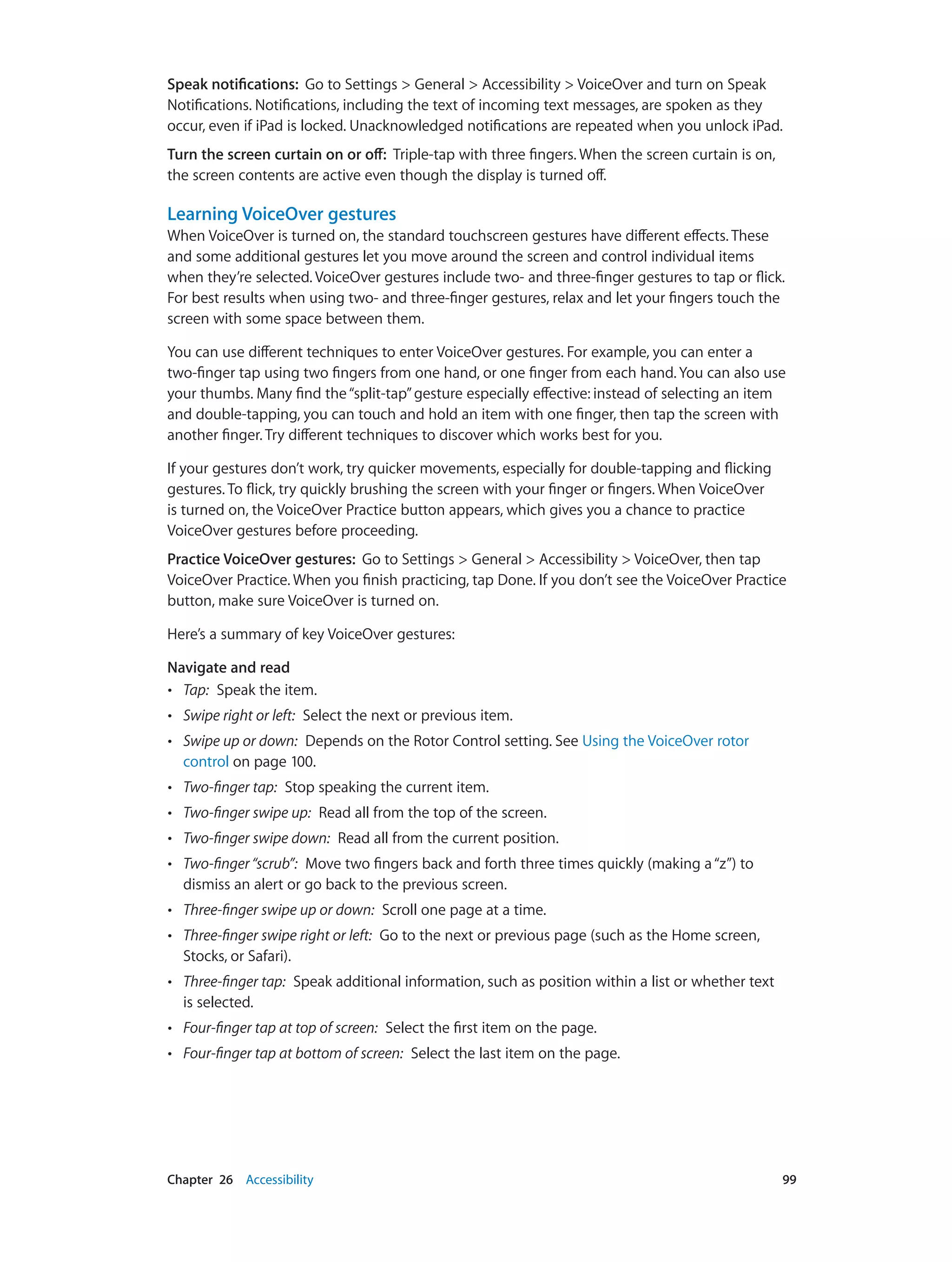 Chapter 26    Accessibility	 99
Speak notifications:  Go to Settings > General > Accessibility > VoiceOver and turn on Speak
Notifications. Notifications, including the text of incoming text messages, are spoken as they
occur, even if iPad is locked. Unacknowledged notifications are repeated when you unlock iPad.
Turn the screen curtain on or off:  Triple-tap with three fingers. When the screen curtain is on,
the screen contents are active even though the display is turned off.
Learning VoiceOver gestures
When VoiceOver is turned on, the standard touchscreen gestures have different effects. These
and some additional gestures let you move around the screen and control individual items
when they’re selected. VoiceOver gestures include two- and three-finger gestures to tap or flick.
For best results when using two- and three-finger gestures, relax and let your fingers touch the
screen with some space between them.
You can use different techniques to enter VoiceOver gestures. For example, you can enter a
two-finger tap using two fingers from one hand, or one finger from each hand. You can also use
your thumbs. Many find the“split-tap”gesture especially effective: instead of selecting an item
and double-tapping, you can touch and hold an item with one finger, then tap the screen with
another finger. Try different techniques to discover which works best for you.
If your gestures don’t work, try quicker movements, especially for double-tapping and flicking
gestures. To flick, try quickly brushing the screen with your finger or fingers. When VoiceOver
is turned on, the VoiceOver Practice button appears, which gives you a chance to practice
VoiceOver gestures before proceeding.
Practice VoiceOver gestures:  Go to Settings > General > Accessibility > VoiceOver, then tap
VoiceOver Practice. When you finish practicing, tap Done. If you don’t see the VoiceOver Practice
button, make sure VoiceOver is turned on.
Here’s a summary of key VoiceOver gestures:
Navigate and read
•• Tap:  Speak the item.
•• Swipe right or left:  Select the next or previous item.
•• Swipe up or down:  Depends on the Rotor Control setting. See Using the VoiceOver rotor
control on page 100.
•• Two-finger tap:  Stop speaking the current item.
•• Two-finger swipe up:  Read all from the top of the screen.
•• Two-finger swipe down:  Read all from the current position.
•• Two-finger“scrub”:  Move two fingers back and forth three times quickly (making a“z”) to
dismiss an alert or go back to the previous screen.
•• Three-finger swipe up or down:  Scroll one page at a time.
•• Three-finger swipe right or left:  Go to the next or previous page (such as the Home screen,
Stocks, or Safari).
•• Three-finger tap:  Speak additional information, such as position within a list or whether text
is selected.
•• Four-finger tap at top of screen:  Select the first item on the page.
•• Four-finger tap at bottom of screen:  Select the last item on the page.
 