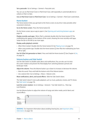 Chapter 1    iPad at a Glance	 10
Set a passcode:  Go to Settings > General > Passcode Lock.
You can use an iPad Smart Cover or iPad Smart Case, sold separately, to automatically lock or
unlock an iPad 2 or later.
Use an iPad Smart Cover or iPad Smart Case:  Go to Settings > General > iPad Cover Lock/Unlock.
Home button
The Home button lets you get back to the Home screen at any time. It also provides other
convenient shortcuts.
Go to the Home screen:  Press the Home button .
On the Home screen, tap an app to open it. See Opening and switching between apps on
page 18.
Display recently used apps:  When iPad is unlocked, double-click the Home button . The
multitasking bar appears at the bottom of the screen, showing the most recently used apps.
Swipe the bar to the left to see more apps.
Display audio playback controls:  
•• When iPad is locked:  Double-click the Home button . See Playing music on page 78.
•• When using another app:  Double-click the Home button , then flick the multitasking bar from
left to right.
Use Siri (iPad 3rd generation or later):  Press and hold the Home button . See Chapter 4, Siri,
on page 35.
Volume button and Side Switch
Use the Side Switch to disable audio alerts and notifications. You can also use it to lock
the screen rotation and prevent the iPad display from switching between portrait and
landscape mode.
Adjust the volume:  Press the Volume button up or down to increase or decrease the volume.
•• Mute the sound:  Press and hold the bottom end of the Volume button.
•• Set a volume limit:  Go to Settings > Music > Volume Limit.
Mute notifications, alerts, and sound effects:  Slide the Side Switch down.
The Side Switch doesn’t mute audio playback, such as music, podcasts, movies, and TV shows.
See Side Switch on page 116.
Lock the screen rotation:  Go to Settings > General >“Use Side Switch to...,”then tap
Lock Rotation.
Use the Volume button to adjust the volume of songs and other media, and of alerts and
sound effects.
Volume
up/down
Volume
up/down
Side
Switch
Side
Switch
WARNING:  For important information about avoiding hearing loss, see Important safety
information on page 124.
 