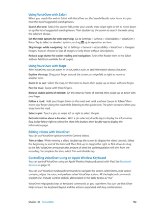 Chapter 26    Accessibility	 102
Using VoiceOver with Safari
When you search the web in Safari with VoiceOver on, the Search Results rotor items lets you
hear the list of suggested search phrases.
Search the web:  Select the search field, enter your search, then swipe right or left to move down
or up the list of suggested search phrases. Then double-tap the screen to search the web using
the selected phrase.
Set the rotor options for web browsing:  Go to Settings > General > Accessibility > VoiceOver >
Rotor. Tap to select or deselect options, or drag up to reposition an item.
Skip images while navigating:  Go to Settings > General > Accessibility > VoiceOver > Navigate
Images. You can choose to skip all images or only those without descriptions.
Reduce page clutter for easier reading and navigation:  Select the Reader item in the Safari
address field (not available for all pages).
Using VoiceOver with Maps
With VoiceOver, you can zoom in or out, select a pin, or get information about a location.
Explore the map:  Drag your finger around the screen, or swipe left or right to move to
another item.
Zoom in or out:  Select the map, set the rotor to Zoom, then swipe up or down with one finger.
Pan the map:  Swipe with three fingers.
Browse visible points of interest:  Set the rotor to Points of Interest, then swipe up or down with
one finger.
Follow a road:  Hold your finger down on the road, wait until you hear“pause to follow,”then
move your finger along the road while listening to the guide tone. The pitch increases when you
stray from the road.
Select a pin:  Touch a pin, or swipe left or right to select the pin.
Get information about a location:  With a pin selected, double-tap to display the information
flag. Swipe left or right to select the More Info button, then double-tap to display the
information page.
Editing videos with VoiceOver
You can use VoiceOver gestures to trim Camera videos.
Trim a video:  While viewing a video, double-tap the screen to display the video controls. Select
the beginning or end of the trim tool. Then flick up to drag to the right, or flick down to drag
to the left. VoiceOver announces the amount of time the current position will trim from the
recording. To complete the trim, select Trim and double-tap.
Controlling VoiceOver using an Apple Wireless Keyboard
You can control VoiceOver using an Apple Wireless Keyboard paired with iPad. See Bluetooth
devices on page 32.
You can use VoiceOver keyboard commands to navigate the screen, select items, read screen
contents, adjust the rotor, and perform other VoiceOver actions. All the keyboard commands
(except one) include Control-Option, abbreviated in the table below as“VO.”
VoiceOver Help speaks keys or keyboard commands as you type them. You can use VoiceOver
Help to learn the keyboard layout and the actions associated with key combinations.
 