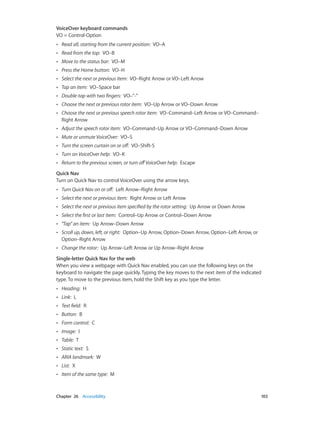Chapter 26    Accessibility	 103
VoiceOver keyboard commands
VO = Control-Option
•• Read all, starting from the current position:  VO–A
•• Read from the top:  VO–B
•• Move to the status bar:  VO–M
•• Press the Home button:  VO–H
•• Select the next or previous item:  VO–Right Arrow or VO–Left Arrow
•• Tap an item:  VO–Space bar
•• Double-tap with two fingers:  VO–”-”
•• Choose the next or previous rotor item:  VO–Up Arrow or VO–Down Arrow
•• Choose the next or previous speech rotor item:  VO–Command–Left Arrow or VO–Command–
Right Arrow
•• Adjust the speech rotor item:  VO–Command–Up Arrow or VO–Command–Down Arrow
•• Mute or unmute VoiceOver:  VO–S
•• Turn the screen curtain on or off:  VO–Shift-S
•• Turn on VoiceOver help:  VO–K
•• Return to the previous screen, or turn offVoiceOver help:  Escape
Quick Nav
Turn on Quick Nav to control VoiceOver using the arrow keys.
•• Turn Quick Nav on or off:  Left Arrow–Right Arrow
•• Select the next or previous item:  Right Arrow or Left Arrow
•• Select the next or previous item specified by the rotor setting:  Up Arrow or Down Arrow
•• Select the first or last item:  Control–Up Arrow or Control–Down Arrow
•• "Tap” an item:  Up Arrow–Down Arrow
•• Scroll up, down, left, or right:  Option–Up Arrow, Option–Down Arrow, Option–Left Arrow, or
Option–Right Arrow
•• Change the rotor:  Up Arrow–Left Arrow or Up Arrow–Right Arrow
Single-letter Quick Nav for the web
When you view a webpage with Quick Nav enabled, you can use the following keys on the
keyboard to navigate the page quickly. Typing the key moves to the next item of the indicated
type. To move to the previous item, hold the Shift key as you type the letter.
•• Heading:  H
•• Link:  L
•• Text field:  R
•• Button:  B
•• Form control:  C
•• Image:  I
•• Table:  T
•• Static text:  S
•• ARIA landmark:  W
•• List:  X
•• Item of the same type:  M
 