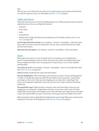 Chapter 26    Accessibility	 105
Siri
With Siri, you can do things with your iPad, such as opening apps, just by asking, and VoiceOver
can read Siri responses to you. For information, see What is Siri? on page 35.
Triple-click Home
Triple-click Home lets you turn some Accessibility features on or off by pressing the Home button
quickly three times.You can use Triple-click Home for:
•• VoiceOver
•• Invert Colors
•• Zoom
•• AssistiveTouch
•• Guided Access (Triple-click Home starts Guided Access if it’s already turned on. See Guided
Access on page 107.)
Set the Triple-click Home function:  Go to Settings > General > Accessibility > Triple-click Home.
If you select more than one, you’re asked which one you want to control whenever you triple-
click the Home button.
Slow down the click speed:  Go to Settings > General > Accessibility > Home-click Speed.
Zoom
Many apps let you zoom in or out on specific items. For example, you can double-tap or
pinch to expand webpage columns in Safari. But, there’s also a Zoom accessibility feature that
lets you magnify the entire screen of any app you’re using. And, you can use Zoom together
with VoiceOver.
Turn Zoom on or off:  Go to Settings > General > Accessibility > Zoom. Or, use Triple-click Home.
See Triple-click Home on page 105.
Zoom in or out:  Double-tap the screen with three fingers.
Vary the magnification:  With three fingers, tap and drag up or down. The tap-and-drag gesture
is similar to a double-tap, except you don’t lift your fingers on the second tap—instead, drag
your fingers on the screen. Once you start dragging, you can drag with a single finger. iPad
returns to the adjusted magnification when you zoom out and in again using the three-finger
double-tap.
Pan around the screen:  While zoomed in, drag the screen with three fingers. Once you start
dragging, you can drag with a single finger so that you can see more of the screen. Or, hold a
single finger near the edge of the display to pan to that side. Move your finger closer to the edge
to pan more quickly. When you open a new screen, Zoom goes to the top-middle of the screen.
While using Zoom with an Apple Wireless Keyboard, the screen image follows the insertion point,
keeping it in the center of the display. See Apple Wireless Keyboard on page 25.
 