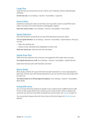 Chapter 26    Accessibility	 106
Large Text
Large Text lets you increase the text size in alerts, and in Calendar, Contacts, Mail, Messages,
and Notes.
Set the text size:  Go to Settings > General > Accessibility > Large Text.
Invert Colors
Sometimes, inverting the colors on the iPad screen may make it easier to read. When Invert
Colors is turned on, the screen looks like a photographic negative.
Invert the screen’s colors:  Go to Settings > General > Accessibility > Invert Colors.
Speak Selection
Even with VoiceOver turned off, you can have iPad read aloud any text you select.
Turn on Speak Selection:  Go to Settings > General > Accessibility > Speak Selection. There you
can also:
•• Adjust the speaking rate
•• Choose to have individual words highlighted as they’re read
Have text read to you:  Select the text, then tap Speak.
Speak Auto-Text
Speak Auto-text speaks the text corrections and suggestions iPad makes when you type.
Turn Speak Auto-text on or off:  Go to Settings > General > Accessibility > Speak Auto-text.
Speak Auto-text also works with VoiceOver and Zoom.
Mono Audio
Mono Audio combines the sound of the left and right channels into a mono signal played on
both sides. This lets users with hearing impairment in one ear hear the entire sound signal with
the other ear.
Turn Mono Audio on or off and adjust the balance:  Go to Settings > General > Accessibility >
Mono Audio.
Assignable tones
You can assign distinctive ringtones to people in your contacts list for audible FaceTime caller
ID. You can also assign distinct tones to alert you of a variety of other events, including new
voicemail, new mail, sent mail, Tweet, Facebook Post, and reminders. See Sounds on page 117.
You can purchase ringtones from the iTunes Store on iPad. See Chapter 20, iTunes Store, on
page 83.
 
