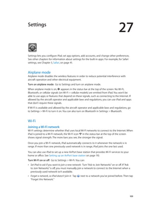 27
		 109
Settings
Settings lets you configure iPad, set app options, add accounts, and change other preferences.
See other chapters for information about settings for the built-in apps. For example, for Safari
settings, see Chapter 5, Safari, on page 41.
Airplane mode
Airplane mode disables the wireless features in order to reduce potential interference with
aircraft operation and other electrical equipment.
Turn on airplane mode:  Go to Settings and turn on airplane mode.
When airplane mode is on,  appears in the status bar at the top of the screen. No Wi-Fi,
Bluetooth, or cellular signals (on Wi-Fi + cellular models) are emitted from iPad. You won’t be
able to use apps or features that depend on these signals, such as connecting to the Internet. If
allowed by the aircraft operator and applicable laws and regulations, you can use iPad and apps
that don’t require these signals.
If Wi-Fi is available and allowed by the aircraft operator and applicable laws and regulations, go
to Settings > Wi-Fi to turn it on. You can also turn on Bluetooth in Settings > Bluetooth.
Wi-Fi
Joining a Wi-Fi network
Wi-Fi settings determine whether iPad uses local Wi-Fi networks to connect to the Internet. When
iPad is joined to a Wi-Fi network, the Wi-Fi icon  in the status bar at the top of the screen
shows signal strength. The more bars you see, the stronger the signal.
Once you join a Wi-Fi network, iPad automatically connects to it whenever the network is in
range. If more than one previously used network is in range, iPad joins the one last used.
You can also use iPad to set up a new AirPort base station that provides Wi-Fi services to your
home or office. See Setting up an AirPort base station on page 110.
Turn Wi-Fi on or off:  Go to Settings > Wi-Fi. You can:
•• Set iPad to ask if you want to join a new network: Turn“Ask to Join Networks”on or off. If“Ask
to Join Networks”is off, you must manually join a network to connect to the Internet when a
previously used network isn’t available.
•• Forget a network, so iPad doesn’t join it: Tap  next to a network you’ve joined before. Then tap
“Forget this Network.”
 