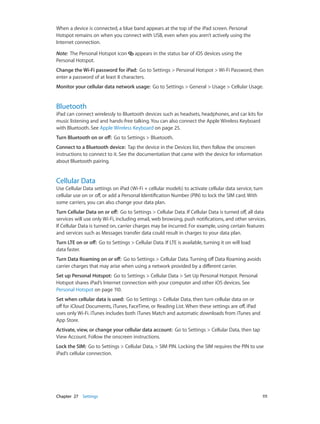 Chapter 27    Settings	 111
When a device is connected, a blue band appears at the top of the iPad screen. Personal
Hotspot remains on when you connect with USB, even when you aren’t actively using the
Internet connection.
Note:  The Personal Hotspot icon appears in the status bar of iOS devices using the
Personal Hotspot.
Change the Wi-Fi password for iPad: Go to Settings > Personal Hotspot > Wi-Fi Password, then
enter a password of at least 8 characters.
Monitor your cellular data network usage: Go to Settings > General > Usage > Cellular Usage.
Bluetooth
iPad can connect wirelessly to Bluetooth devices such as headsets, headphones, and car kits for
music listening and and hands-free talking. You can also connect the Apple Wireless Keyboard
with Bluetooth. See Apple Wireless Keyboard on page 25.
Turn Bluetooth on or off:  Go to Settings > Bluetooth.
Connect to a Bluetooth device: Tap the device in the Devices list, then follow the onscreen
instructions to connect to it. See the documentation that came with the device for information
about Bluetooth pairing.
Cellular Data
Use Cellular Data settings on iPad (Wi-Fi + cellular models) to activate cellular data service, turn
cellular use on or off, or add a Personal Identification Number (PIN) to lock the SIM card. With
some carriers, you can also change your data plan.
Turn Cellular Data on or off: Go to Settings > Cellular Data. If Cellular Data is turned off, all data
services will use only Wi-Fi, including email, web browsing, push notifications, and other services.
If Cellular Data is turned on, carrier charges may be incurred. For example, using certain features
and services such as Messages transfer data could result in charges to your data plan.
Turn LTE on or off: Go to Settings > Cellular Data. If LTE is available, turning it on will load
data faster.
Turn Data Roaming on or off: Go to Settings > Cellular Data. Turning off Data Roaming avoids
carrier charges that may arise when using a network provided by a different carrier.
Set up Personal Hotspot: Go to Settings > Cellular Data > Set Up Personal Hotspot. Personal
Hotspot shares iPad’s Internet connection with your computer and other iOS devices. See
Personal Hotspot on page 110.
Set when cellular data is used: Go to Settings > Cellular Data, then turn cellular data on or
off for iCloud Documents, iTunes, FaceTime, or Reading List. When these settings are off, iPad
uses only Wi-Fi. iTunes includes both iTunes Match and automatic downloads from iTunes and
App Store.
Activate, view, or change your cellular data account:  Go to Settings > Cellular Data, then tap
View Account. Follow the onscreen instructions.
Lock the SIM: Go to Settings > Cellular Data, > SIM PIN. Locking the SIM requires the PIN to use
iPad’s cellular connection.
 