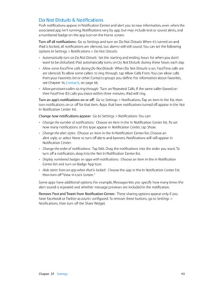 Chapter 27    Settings	 112
Do Not Disturb & Notifications
Push notifications appear in Notification Center and alert you to new information, even when the
associated app isn’t running. Notifications vary by app, but may include text or sound alerts, and
a numbered badge on the app icon on the Home screen.
Turn off all notifications: Go to Settings and turn on Do Not Disturb. When it’s turned on and
iPad is locked, all notifications are silenced, but alarms will still sound. You can set the following
options in Settings > Notifications > Do Not Disturb:
•• Automatically turn on Do Not Disturb: Set the starting and ending hours for when you don’t
want to be disturbed. iPad automatically turns on Do Not Disturb during these hours each day.
•• Allow some FaceTime calls during Do Not Disturb: When Do Not Disturb is on, FaceTime calls are
are silenced. To allow some callers to ring through, tap Allow Calls From. You can allow calls
from your Favorites list or other Contacts groups you define. For information about Favorites,
see Chapter 14, Contacts, on page 68.
•• Allow persistant callers to ring through: Turn on Repeated Calls. If the same caller (based on
their FaceTime ID) calls you twice within three minutes, iPad will ring.
Turn an app’s notifications on or off:  Go to Settings > Notifications. Tap an item in the list, then
turn notifications on or off for that item. Apps that have notifications turned off appear in the Not
In Notification Center list.
Change how notifications appear: Go to Settings > Notifications. You can:
•• Change the number of notifications: Choose an item in the In Notification Center list. To set
how many notifications of this type appear in Notification Center, tap Show.
•• Change the alert styles: Choose an item in the In Notification Center list. Choose an
alert style, or select None to turn off alerts and banners. Notifications will still appear in
Notification Center.
•• Change the order of notifications: Tap Edit. Drag the notifications into the order you want. To
turn off a notification, drag it to the Not In Notification Center list.
•• Display numbered badges on apps with notifications: Choose an item in the In Notification
Center list and turn on Badge App Icon.
•• Hide alerts from an app when iPad is locked: Choose the app in the In Notification Center list,
then turn off“View in Lock Screen.”
Some apps have additional options. For example, Messages lets you specify how many times the
alert sound is repeated and whether message previews are included in the notification.
Remove Post and Tweet from Notification Center: These sharing options appear only if you
have Facebook or Twitter accounts configured. To remove these buttons, go to Settings >
Notifications, then turn off the Share Widget.
 