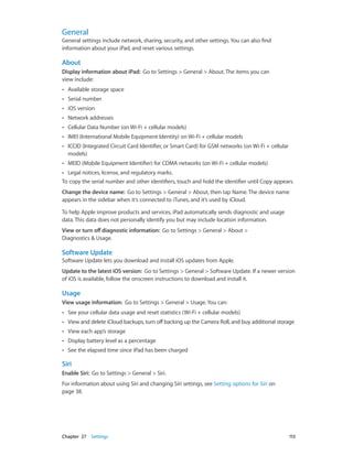 Chapter 27    Settings	 113
General
General settings include network, sharing, security, and other settings. You can also find
information about your iPad, and reset various settings.
About
Display information about iPad: Go to Settings > General > About. The items you can
view include:
•• Available storage space
•• Serial number
•• iOS version
•• Network addresses
•• Cellular Data Number (on Wi-Fi + cellular models)
•• IMEI (International Mobile Equipment Identity) on Wi-Fi + cellular models
•• ICCID (Integrated Circuit Card Identifier, or Smart Card) for GSM networks (on Wi-Fi + cellular
models)
•• MEID (Mobile Equipment Identifier) for CDMA networks (on Wi-Fi + cellular models)
•• Legal notices, license, and regulatory marks.
To copy the serial number and other identifiers, touch and hold the identifier until Copy appears.
Change the device name:  Go to Settings > General > About, then tap Name. The device name
appears in the sidebar when it’s connected to iTunes, and it’s used by iCloud.
To help Apple improve products and services, iPad automatically sends diagnostic and usage
data. This data does not personally identify you but may include location information.
View or turn off diagnostic information: Go to Settings > General > About >
Diagnostics & Usage.
Software Update
Software Update lets you download and install iOS updates from Apple.
Update to the latest iOS version:  Go to Settings > General > Software Update. If a newer version
of iOS is available, follow the onscreen instructions to download and install it.
Usage
View usage information:  Go to Settings > General > Usage. You can:
•• See your cellular data usage and reset statistics (Wi-Fi + cellular models)
•• View and delete iCloud backups, turn off backing up the Camera Roll, and buy additional storage
•• View each app’s storage
•• Display battery level as a percentage
•• See the elapsed time since iPad has been charged
Siri
Enable Siri:  Go to Settings > General > Siri.
For information about using Siri and changing Siri settings, see Setting options for Siri on
page 38.
 