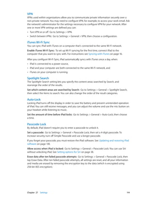 Chapter 27    Settings	 114
VPN
VPNs used within organizations allow you to communicate private information securely over a
non-private network. You may need to configure VPN, for example, to access your work email. Ask
the network’s administrator for the settings necessary to configure VPN for your network. After
one or more VPN settings are defined you can:
•• Turn VPN on or off: Go to Settings > VPN.
•• Switch between VPNs: Go to Settings > General > VPN, then choose a configuration.
iTunes Wi-Fi Sync
You can sync iPad with iTunes on a computer that’s connected to the same Wi-Fi network.
Enable iTunes Wi-Fi Sync:  To set up Wi-Fi syncing for the first time, connect iPad to the
computer that you want to sync with. For instructions see Syncing with iTunes on page 16.
After you configure Wi-Fi Sync, iPad automatically syncs with iTunes once a day, when:
•• iPad is connected to a power source,
•• iPad and your computer are both connected to the same Wi-Fi network, and
•• iTunes on your computer is running.
Spotlight Search
The Spotlight Search setting lets you specify the content areas searched by Search, and
rearrange the order of the results.
Set which content areas are searched by Search:  Go to Settings > General > Spotlight Search,
then select the items to search. You can also change the order of the result categories.
Auto-Lock
Locking iPad turns off the display in order to save the battery and prevent unintended operation
of iPad. You can still receive messages, and you can adjust the volume and use the mic button on
your headset while listening to music.
Set the amount of time before iPad locks:  Go to Settings > General > Auto-Lock, then choose
a time.
Passcode Lock
By default, iPad doesn’t require you to enter a passcode to unlock it.
Set a passcode:  Go to Settings > General > Passcode Lock, then set a 4-digit passcode. To
increase security, turn off Simple Passcode and use a longer passcode.
If you forget your passcode, you must restore the iPad software. See Updating and restoring iPad
software on page 130.
Allow access when iPad is locked: Go to Settings > General > Passcode Lock. You can use Siri
without unlocking iPad. See Setting options for Siri on page 38.
Erase data after ten failed passcode attempts: Go to Settings > General > Passcode Lock, then
tap Erase Data. After ten failed passcode attempts, all settings are reset, and all your information
and media are erased by removing the encryption key to the data (which is encrypted using
256-bit AES encryption).
 