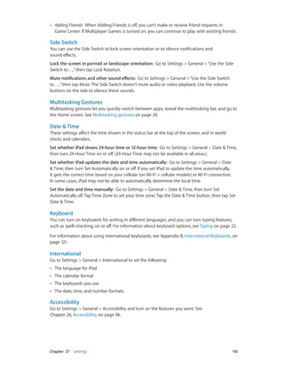Chapter 27    Settings	 116
•• Adding Friends: When Adding Friends is off, you can’t make or receive friend requests in
Game Center. If Multiplayer Games is turned on, you can continue to play with existing friends.
Side Switch
You can use the Side Switch to lock screen orientation or to silence notifications and
sound effects.
Lock the screen in portrait or landscape orientation:  Go to Settings > General >“Use the Side
Switch to…,”then tap Lock Rotation.
Mute notifications and other sound effects:  Go to Settings > General >“Use the Side Switch
to…,”then tap Mute. The Side Switch doesn’t mute audio or video playback. Use the volume
buttons on the side to silence these sounds.
Multitasking Gestures
Multitasking gestures let you quickly switch between apps, reveal the multitasking bar, and go to
the Home screen. See Multitasking gestures on page 20.
Date & Time
These settings affect the time shown in the status bar at the top of the screen, and in world
clocks and calendars.
Set whether iPad shows 24-hour time or 12-hour time:  Go to Settings > General > Date & Time,
then turn 24-Hour Time on or off. (24-Hour Time may not be available in all areas.)
Set whether iPad updates the date and time automatically: Go to Settings > General > Date
& Time, then turn Set Automatically on or off. If you set iPad to update the time automatically,
it gets the correct time based on your cellular (on Wi-Fi + cellular models) or Wi-Fi connection.
In some cases, iPad may not be able to automatically determine the local time.
Set the date and time manually: Go to Settings > General > Date & Time, then turn Set
Automatically off. Tap Time Zone to set your time zone. Tap the Date & Time button, then tap Set
Date & Time.
Keyboard
You can turn on keyboards for writing in different languages, and you can turn typing features,
such as spell-checking, on or off. For information about keyboard options, see Typing on page 22.
For information about using international keyboards, see Appendix B, International Keyboards, on
page 121.
International
Go to Settings > General > International to set the following:
•• The language for iPad
•• The calendar format
•• The keyboards you use
•• The date, time, and number formats
Accessibility
Go to Settings > General > Accessibility and turn on the features you want. See
Chapter 26, Accessibility, on page 96.
 