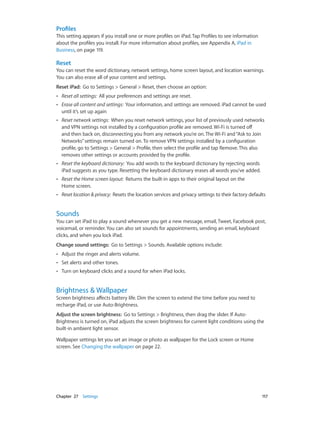 Chapter 27    Settings	 117
Profiles
This setting appears if you install one or more profiles on iPad. Tap Profiles to see information
about the profiles you install. For more information about profiles, see Appendix A, iPad in
Business, on page 119.
Reset
You can reset the word dictionary, network settings, home screen layout, and location warnings.
You can also erase all of your content and settings.
Reset iPad: Go to Settings > General > Reset, then choose an option:
•• Reset all settings: All your preferences and settings are reset.
•• Erase all content and settings: Your information, and settings are removed. iPad cannot be used
until it’s set up again
•• Reset network settings: When you reset network settings, your list of previously used networks
and VPN settings not installed by a configuration profile are removed. Wi-Fi is turned off
and then back on, disconnecting you from any network you’re on. The Wi-Fi and“Ask to Join
Networks”settings remain turned on. To remove VPN settings installed by a configuration
profile, go to Settings > General > Profile, then select the profile and tap Remove. This also
removes other settings or accounts provided by the profile.
•• Reset the keyboard dictionary: You add words to the keyboard dictionary by rejecting words
iPad suggests as you type. Resetting the keyboard dictionary erases all words you’ve added.
•• Reset the Home screen layout: Returns the built-in apps to their original layout on the
Home screen.
•• Reset location & privacy: Resets the location services and privacy settings to their factory defaults
Sounds
You can set iPad to play a sound whenever you get a new message, email, Tweet, Facebook post,
voicemail, or reminder. You can also set sounds for appointments, sending an email, keyboard
clicks, and when you lock iPad.
Change sound settings: Go to Settings > Sounds. Available options include:
•• Adjust the ringer and alerts volume.
•• Set alerts and other tones.
•• Turn on keyboard clicks and a sound for when iPad locks.
Brightness & Wallpaper
Screen brightness affects battery life. Dim the screen to extend the time before you need to
recharge iPad, or use Auto-Brightness.
Adjust the screen brightness:  Go to Settings > Brightness, then drag the slider. If Auto-
Brightness is turned on, iPad adjusts the screen brightness for current light conditions using the
built-in ambient light sensor.
Wallpaper settings let you set an image or photo as wallpaper for the Lock screen or Home
screen. See Changing the wallpaper on page 22.
 