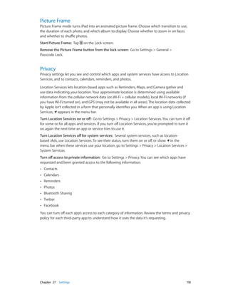 Chapter 27    Settings	 118
Picture Frame
Picture Frame mode turns iPad into an animated picture frame. Choose which transition to use,
the duration of each photo, and which album to display. Choose whether to zoom in on faces
and whether to shuffle photos.
Start Picture Frame:  Tap on the Lock screen.
Remove the Picture Frame button from the lock screen: Go to Settings > General >
Passcode Lock.
Privacy
Privacy settings let you see and control which apps and system services have access to Location
Services, and to contacts, calendars, reminders, and photos.
Location Services lets location-based apps such as Reminders, Maps, and Camera gather and
use data indicating your location. Your approximate location is determined using available
information from the cellular network data (on Wi-Fi + cellular models), local Wi-Fi networks (if
you have Wi-Fi turned on), and GPS (may not be available in all areas). The location data collected
by Apple isn’t collected in a form that personally identifies you. When an app is using Location
Services, appears in the menu bar.
Turn Location Services on or off:  Go to Settings > Privacy > Location Services. You can turn it off
for some or for all apps and services. If you turn off Location Services, you’re prompted to turn it
on again the next time an app or service tries to use it.
Turn Location Services off for system services: Several system services, such as location-
based iAds, use Location Services. To see their status, turn them on or off, or show in the
menu bar when these services use your location, go to Settings > Privacy > Location Services >
System Services.
Turn off access to private information: Go to Settings > Privacy. You can see which apps have
requested and been granted access to the following information:
•• Contacts
•• Calendars
•• Reminders
•• Photos
•• Bluetooth Sharing
•• Twitter
•• Facebook
You can turn off each app’s access to each category of information. Review the terms and privacy
policy for each third-party app to understand how it uses the data it’s requesting.
 