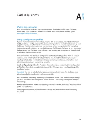 A
		 119
iPad in Business
iPad in the enterprise
With support for secure access to corporate networks, directories, and Microsoft Exchange,
iPad is ready to go to work. For detailed information about using iPad in business, go to
www.apple.com/ipad/business.
Using configuration profiles
If you’re in an enterprise environment, you may be able to set up accounts and other items on
iPad by installing a configuration profile. Configuration profiles let your administrator set up your
iPad to use the information systems at your company, school, or organization. For example, a
configuration profile might set up your iPad to access the Microsoft Exchange servers at work, so
iPad can access your Exchange email, calendars, and contacts, and it may turn on Passcode Lock
to help keep the information secure.
Your administrator may distribute configuration profiles by email, by putting them on a secure
webpage, or by installing them directly on iPad for you. Your administrator may have you
install a profile that ties your iPad to a mobile device management server, which allows your
administrator to configure your settings remotely.
Install configuration profiles:  On iPad, open the email message or download the configuration
profiles from the website your administrator provides. When you open a configuration profile,
installation begins.
Important:  You may be asked whether a configuration profile is trusted. If in doubt, ask your
administrator before installing the configuration profile.
You can’t change the settings defined by a configuration profile. If you want to change settings,
you must first remove the configuration profile, or install a new configuration profile with the
new settings.
Remove a configuration profile:  Go to Settings > General > Profile, then select the configuration
profile and tap Remove.
Removing a configuration profile deletes the settings and all other information installed by
the profile.
Appendix
 