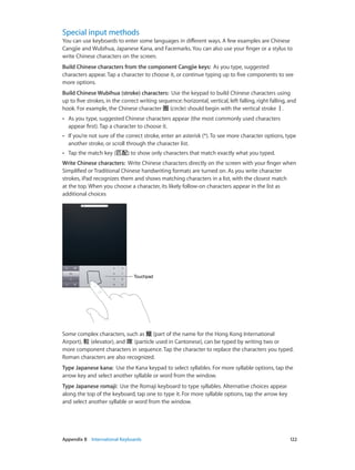Appendix B    International Keyboards	 122
Special input methods
You can use keyboards to enter some languages in different ways. A few examples are Chinese
Cangjie and Wubihua, Japanese Kana, and Facemarks. You can also use your finger or a stylus to
write Chinese characters on the screen.
Build Chinese characters from the component Cangjie keys:  As you type, suggested
characters appear. Tap a character to choose it, or continue typing up to five components to see
more options.
Build Chinese Wubihua (stroke) characters:  Use the keypad to build Chinese characters using
up to five strokes, in the correct writing sequence: horizontal, vertical, left falling, right falling, and
hook. For example, the Chinese character 圈 (circle) should begin with the vertical stroke丨.
•• As you type, suggested Chinese characters appear (the most commonly used characters
appear first). Tap a character to choose it.
•• If you’re not sure of the correct stroke, enter an asterisk (*). To see more character options, type
another stroke, or scroll through the character list.
•• Tap the match key (匹配) to show only characters that match exactly what you typed.
Write Chinese characters:  Write Chinese characters directly on the screen with your finger when
Simplified or Traditional Chinese handwriting formats are turned on. As you write character
strokes, iPad recognizes them and shows matching characters in a list, with the closest match
at the top. When you choose a character, its likely follow-on characters appear in the list as
additional choices
TouchpadTouchpad
Some complex characters, such as 鱲 (part of the name for the Hong Kong International
Airport), 𨋢 (elevator), and 㗎 (particle used in Cantonese), can be typed by writing two or
more component characters in sequence. Tap the character to replace the characters you typed.
Roman characters are also recognized.
Type Japanese kana:  Use the Kana keypad to select syllables. For more syllable options, tap the
arrow key and select another syllable or word from the window.
Type Japanese romaji:  Use the Romaji keyboard to type syllables. Alternative choices appear
along the top of the keyboard, tap one to type it. For more syllable options, tap the arrow key
and select another syllable or word from the window.
 